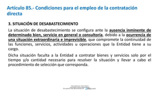 Artículo 85.- Condiciones para el empleo de la contratación
directa
3. SITUACIÓN DE DESABASTECIMIENTO
La situación de desabastecimiento se configura ante la ausencia inminente de
determinado bien, servicio en general o consultoría, debido a la ocurrencia de
una situación extraordinaria e imprevisible, que compromete la continuidad de
las funciones, servicios, actividades u operaciones que la Entidad tiene a su
cargo.
Dicha situación faculta a la Entidad a contratar bienes y servicios solo por el
tiempo y/o cantidad necesario para resolver la situación y llevar a cabo el
procedimiento de selección que corresponda.
Descargado por Zonas Region
(estrategiaruraltacna@gmail.com)
Encuentra más documentos en
 