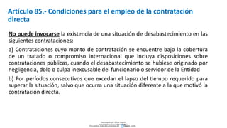 Artículo 85.- Condiciones para el empleo de la contratación
directa
No puede invocarse la existencia de una situación de desabastecimiento en las
siguientes contrataciones:
a) Contrataciones cuyo monto de contratación se encuentre bajo la cobertura
de un tratado o compromiso internacional que incluya disposiciones sobre
contrataciones públicas, cuando el desabastecimiento se hubiese originado por
negligencia, dolo o culpa inexcusable del funcionario o servidor de la Entidad
b) Por períodos consecutivos que excedan el lapso del tiempo requerido para
superar la situación, salvo que ocurra una situación diferente a la que motivó la
contratación directa.
Descargado por Zonas Region
(estrategiaruraltacna@gmail.com)
Encuentra más documentos en
 