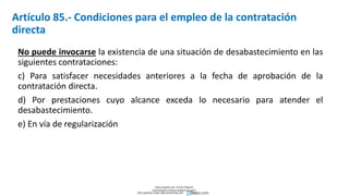 Artículo 85.- Condiciones para el empleo de la contratación
directa
No puede invocarse la existencia de una situación de desabastecimiento en las
siguientes contrataciones:
c) Para satisfacer necesidades anteriores a la fecha de aprobación de la
contratación directa.
d) Por prestaciones cuyo alcance exceda lo necesario para atender el
desabastecimiento.
e) En vía de regularización
Descargado por Zonas Region
(estrategiaruraltacna@gmail.com)
Encuentra más documentos en
 