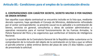 4. CONTRATACIONES CON CARÁCTER SECRETO, SECRETO MILITAR O POR RAZONES
DE ORDEN INTERNO
Son aquellas cuyo objeto contractual se encuentra incluido en la lista que, mediante
decreto supremo, haya aprobado el Consejo de Ministros, debidamente refrendado
por el sector correspondiente. La presente causal no es aplicable a la contratación de
bienes, servicios en general, consultorías u obras de carácter administrativo u
operativo necesarios para el normal funcionamiento de las Fuerzas Armadas, la
Policía Nacional del Perú y los organismos que conforman el Sistema de Inteligencia
Nacional.
La opinión favorable de la Contraloría General de la República debe sustentarse en la
comprobación de la inclusión del objeto de la contratación en la lista a que se refiere
el párrafo anterior y debe emitirse dentro del plazo de siete (7) días hábiles a partir
de presentada la solicitud.
Artículo 85.- Condiciones para el empleo de la contratación directa
Descargado por Zonas Region
(estrategiaruraltacna@gmail.com)
Encuentra más documentos en
 