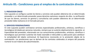 5. PROVEEDOR ÚNICO
Este supuesto se configura cuando los bienes y servicios solo puedan obtenerse de un determinado
proveedor o un determinado proveedor posea derechos exclusivos respecto de ellos. La verificación
de que los bienes, servicios en general y consultorías solo pueden obtenerse de un determinado
proveedor debe realizarse en el mercado peruano.
6. SERVICIOS PERSONALÍSIMOS
En este supuesto pueden contratarse servicios especializados profesionales, artísticos, científicos o
tecnológicos brindado por personas naturales, siempre que se sustente objetivamente lo siguiente: a)
Especialidad del proveedor, relacionada con sus conocimientos profesionales, artísticos, científicos o
tecnológicos que permitan sustentar de modo razonable e indiscutible su adecuación para satisfacer
la complejidad del objeto contractual. b) Experiencia reconocida en la prestación objeto de la
contratación. Las prestaciones que se deriven de los contratos celebrados al amparo del presente
numeral no son materia de subcontratación.
Artículo 85.- Condiciones para el empleo de la contratación directa
Descargado por Zonas Region
(estrategiaruraltacna@gmail.com)
Encuentra más documentos en
 