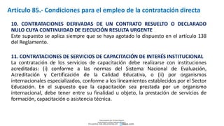 10. CONTRATACIONES DERIVADAS DE UN CONTRATO RESUELTO O DECLARADO
NULO CUYA CONTINUIDAD DE EJECUCIÓN RESULTA URGENTE
Este supuesto se aplica siempre que se haya agotado lo dispuesto en el artículo 138
del Reglamento.
11. CONTRATACIONES DE SERVICIOS DE CAPACITACIÓN DE INTERÉS INSTITUCIONAL
La contratación de los servicios de capacitación debe realizarse con instituciones
acreditadas: (i) conforme a las normas del Sistema Nacional de Evaluación,
Acreditación y Certificación de la Calidad Educativa, o (ii) por organismos
internacionales especializados, conforme a los lineamientos establecidos por el Sector
Educación. En el supuesto que la capacitación sea prestada por un organismo
internacional, debe tener entre su finalidad u objeto, la prestación de servicios de
formación, capacitación o asistencia técnica.
Artículo 85.- Condiciones para el empleo de la contratación directa
Descargado por Zonas Region
(estrategiaruraltacna@gmail.com)
Encuentra más documentos en
 