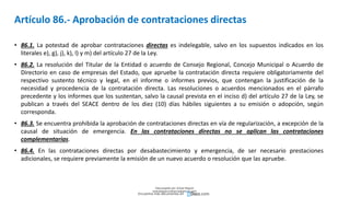 Artículo 86.- Aprobación de contrataciones directas
• 86.1. La potestad de aprobar contrataciones directas es indelegable, salvo en los supuestos indicados en los
literales e), g), j), k), l) y m) del artículo 27 de la Ley.
• 86.2. La resolución del Titular de la Entidad o acuerdo de Consejo Regional, Concejo Municipal o Acuerdo de
Directorio en caso de empresas del Estado, que apruebe la contratación directa requiere obligatoriamente del
respectivo sustento técnico y legal, en el informe o informes previos, que contengan la justificación de la
necesidad y procedencia de la contratación directa. Las resoluciones o acuerdos mencionados en el párrafo
precedente y los informes que los sustentan, salvo la causal prevista en el inciso d) del artículo 27 de la Ley, se
publican a través del SEACE dentro de los diez (10) días hábiles siguientes a su emisión o adopción, según
corresponda.
• 86.3. Se encuentra prohibida la aprobación de contrataciones directas en vía de regularización, a excepción de la
causal de situación de emergencia. En las contrataciones directas no se aplican las contrataciones
complementarias.
• 86.4. En las contrataciones directas por desabastecimiento y emergencia, de ser necesario prestaciones
adicionales, se requiere previamente la emisión de un nuevo acuerdo o resolución que las apruebe.
Descargado por Zonas Region
(estrategiaruraltacna@gmail.com)
Encuentra más documentos en
 
