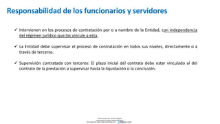 Responsabilidad de los funcionarios y servidores
 Intervienen en los procesos de contratación por o a nombre de la Entidad, con independencia
del régimen jurídico que los vincule a esta,
 La Entidad debe supervisar el proceso de contratación en todos sus niveles, directamente o a
través de terceros.
 Supervisión contratada con terceros: El plazo inicial del contrato debe estar vinculado al del
contrato de la prestación a supervisar hasta la liquidación o la conclusión.
Descargado por Zonas Region
(estrategiaruraltacna@gmail.com)
Encuentra más documentos en
 