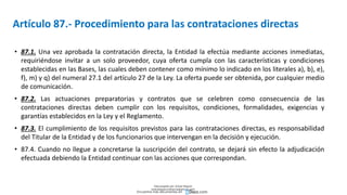 Artículo 87.- Procedimiento para las contrataciones directas
• 87.1. Una vez aprobada la contratación directa, la Entidad la efectúa mediante acciones inmediatas,
requiriéndose invitar a un solo proveedor, cuya oferta cumpla con las características y condiciones
establecidas en las Bases, las cuales deben contener como mínimo lo indicado en los literales a), b), e),
f), m) y q) del numeral 27.1 del artículo 27 de la Ley. La oferta puede ser obtenida, por cualquier medio
de comunicación.
• 87.2. Las actuaciones preparatorias y contratos que se celebren como consecuencia de las
contrataciones directas deben cumplir con los requisitos, condiciones, formalidades, exigencias y
garantías establecidos en la Ley y el Reglamento.
• 87.3. El cumplimiento de los requisitos previstos para las contrataciones directas, es responsabilidad
del Titular de la Entidad y de los funcionarios que intervengan en la decisión y ejecución.
• 87.4. Cuando no llegue a concretarse la suscripción del contrato, se dejará sin efecto la adjudicación
efectuada debiendo la Entidad continuar con las acciones que correspondan.
Descargado por Zonas Region
(estrategiaruraltacna@gmail.com)
Encuentra más documentos en
 