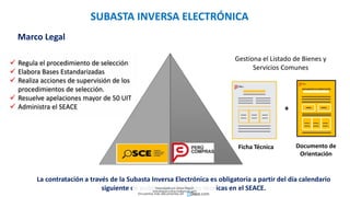  Regula el procedimiento de selección
 Elabora Bases Estandarizadas
 Realiza acciones de supervisión de los
procedimientos de selección.
 Resuelve apelaciones mayor de 50 UIT
 Administra el SEACE
Gestiona el Listado de Bienes y
Servicios Comunes
DOCUMENTO DE ORIENTACIÓN
+
Ficha Técnica Documento de
Orientación
La contratación a través de la Subasta Inversa Electrónica es obligatoria a partir del día calendario
siguiente de publicadas las fichas técnicas en el SEACE.
Marco Legal
SUBASTA INVERSA ELECTRÓNICA
Descargado por Zonas Region
(estrategiaruraltacna@gmail.com)
Encuentra más documentos en
 