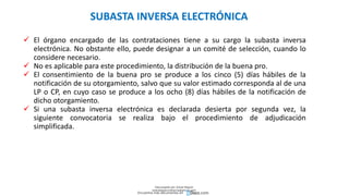  El órgano encargado de las contrataciones tiene a su cargo la subasta inversa
electrónica. No obstante ello, puede designar a un comité de selección, cuando lo
considere necesario.
 No es aplicable para este procedimiento, la distribución de la buena pro.
 El consentimiento de la buena pro se produce a los cinco (5) días hábiles de la
notificación de su otorgamiento, salvo que su valor estimado corresponda al de una
LP o CP, en cuyo caso se produce a los ocho (8) días hábiles de la notificación de
dicho otorgamiento.
 Si una subasta inversa electrónica es declarada desierta por segunda vez, la
siguiente convocatoria se realiza bajo el procedimiento de adjudicación
simplificada.
SUBASTA INVERSA ELECTRÓNICA
Descargado por Zonas Region
(estrategiaruraltacna@gmail.com)
Encuentra más documentos en
 
