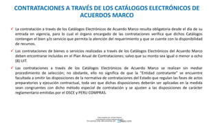  La contratación a través de los Catálogos Electrónicos de Acuerdo Marco resulta obligatoria desde el día de su
entrada en vigencia, para lo cual el órgano encargado de las contrataciones verifica que dichos Catálogos
contengan el bien y/o servicio que permita la atención del requerimiento y que se cuente con la disponibilidad
de recursos.
 Las contrataciones de bienes o servicios realizadas a través de los Catálogos Electrónicos del Acuerdo Marco
deben encontrarse incluidas en el Plan Anual de Contrataciones; salvo que su monto sea igual o menor a ocho
(8) UIT.
 Las contrataciones a través de los Catálogos Electrónicos de Acuerdo Marco se realizan sin mediar
procedimiento de selección; no obstante, ello no significa de que la “Entidad contratante” se encuentre
facultada a omitir las disposiciones de la normativa de contrataciones del Estado que regulan las fases de actos
preparatorios y ejecución contractual, toda vez que dichas disposiciones deberán ser aplicadas en la medida
sean congruentes con dicho método especial de contratación y se ajusten a las disposiciones de carácter
reglamentario emitidas por el OSCE y PERU COMPRAS.
CONTRATACIONES A TRAVÉS DE LOS CATÁLOGOS ELECTRÓNICOS DE
ACUERDOS MARCO
Descargado por Zonas Region
(estrategiaruraltacna@gmail.com)
Encuentra más documentos en
 