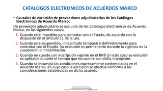 CATALOGOS ELECTRONICOS DE ACUERDOS MARCO
• Causales de exclusión de proveedores adjudicatarios de los Catálogos
Electrónicos de Acuerdo Marco:
Un proveedor adjudicatario es excluido de los Catálogos Electrónicos de Acuerdo
Marco, en los siguientes casos:
1. Cuando esté impedido para contratar con el Estado, de acuerdo con lo
dispuesto en el artículo 11 de la Ley.
2. Cuando esté suspendido, inhabilitado temporal o definitivamente para
contratar con el Estado. Su exclusión es permanente durante la vigencia de la
suspensión o inhabilitación.
3. Cuando no cuente con inscripción vigente en el RNP. En este caso su exclusión
es aplicable durante el tiempo que no cuente con dicha inscripción.
4. Cuando se incumpla las condiciones expresamente contempladas en el
Acuerdo Marco, en cuyo caso la exclusión se efectúa conforme a las
consideraciones establecidas en dicho acuerdo.
Descargado por Zonas Region
(estrategiaruraltacna@gmail.com)
Encuentra más documentos en
 