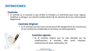 DEFINICIONES:
Contrato:
 El contrato es el acuerdo al que arriban la Entidad y el contratista para crear, regular,
modificar o extinguir una relación jurídica dentro de los alcances de la Ley y del presente
Reglamento.
Contrato Original:
 Es el contrato suscrito como consecuencia del otorgamiento de la buena pro,
en las condiciones establecidas en las bases y la oferta ganadora.
Contrato vigente:
 Es el contrato original que ha sido afectado por las
modificaciones al contrato, tales como reajustes,
ampliaciones de plazo, adicionales, etc.
Descargado por Zonas Region
(estrategiaruraltacna@gmail.com)
Encuentra más documentos en
 