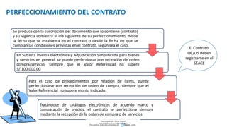 PERFECCIONAMIENTO DEL CONTRATO
El Contrato,
OC/OS deben
registrarse en el
SEACE
Se produce con la suscripción del documento que lo contiene (contrato)
y su vigencia comienza al día siguiente de su perfeccionamiento, desde
la fecha que se establezca en el contrato o desde la fecha en que se
cumplan las condiciones previstas en el contrato, según sea el caso.
En Subasta Inversa Electrónica y Adjudicación Simplificada para bienes
y servicios en general, se puede perfeccionar con recepción de orden
compra/servicio, siempre que el Valor Referencial no supere
S/.100,000.00
Para el caso de procedimientos por relación de ítems, puede
perfeccionarse con recepción de orden de compra, siempre que el
Valor Referencial no supere monto indicado.
Tratándose de catálogos electrónicos de acuerdo marco y
comparación de precios, el contrato se perfecciona siempre
mediante la recepción de la orden de compra o de servicios
Descargado por Zonas Region
(estrategiaruraltacna@gmail.com)
Encuentra más documentos en
 