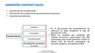 GARANTÍAS CONTRACTUALES:
 En el documento del procedimiento de
selección se debe establecer el tipo de
garantía (CF o PC)
 Debe ser emitidas por entidades del
sistema financiero supervisadas por SBS
autorizadas para emitir garantías o estar en
última lista de bancos extranjeros de
primera categoría, que publica el BCR.
Características
Solidaria
Irrevocable
Incondicionales
De realización automática
en el país
 Garantía de fiel cumplimiento.
 Garantía de fiel cumplimiento de prestaciones accesorias.
 Garantías por adelantos
Descargado por Zonas Region
(estrategiaruraltacna@gmail.com)
Encuentra más documentos en
 