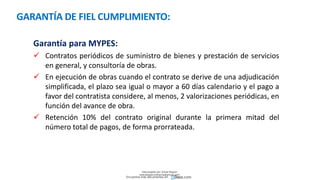 GARANTÍA DE FIEL CUMPLIMIENTO:
Garantía para MYPES:
 Contratos periódicos de suministro de bienes y prestación de servicios
en general, y consultoría de obras.
 En ejecución de obras cuando el contrato se derive de una adjudicación
simplificada, el plazo sea igual o mayor a 60 días calendario y el pago a
favor del contratista considere, al menos, 2 valorizaciones periódicas, en
función del avance de obra.
 Retención 10% del contrato original durante la primera mitad del
número total de pagos, de forma prorrateada.
Descargado por Zonas Region
(estrategiaruraltacna@gmail.com)
Encuentra más documentos en
 