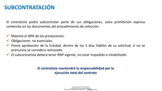 SUBCONTRATACIÓN
El contratista podrá subcontratar parte de sus obligaciones, salvo prohibición expresa
contenida en los documentos del procedimiento de selección:
 Máximo el 40% de las prestaciones.
 Obligaciones no esenciales
 Previa aprobación de la Entidad, dentro de los 5 días hábiles de su solicitud, si no se
pronuncia se considera rechazado.
 El subcontratista deberá tener RNP vigente, no estar impedido o inhabilitado
El contratista mantendrá la responsabilidad por la
ejecución total del contrato
Descargado por Zonas Region
(estrategiaruraltacna@gmail.com)
Encuentra más documentos en
 