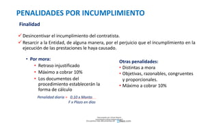 PENALIDADES POR INCUMPLIMIENTO
• Por mora:
• Retraso injustificado
• Máximo a cobrar 10%
• Los documentos del
procedimiento establecerán la
forma de cálculo
Finalidad
 Desincentivar el incumplimiento del contratista.
 Resarcir a la Entidad, de alguna manera, por el perjuicio que el incumplimiento en la
ejecución de las prestaciones le haya causado.
Otras penalidades:
• Distintas a mora
• Objetivas, razonables, congruentes
y proporcionales.
• Máximo a cobrar 10%
Penalidad diaria = 0.10 x Monto
F x Plazo en días
Descargado por Zonas Region
(estrategiaruraltacna@gmail.com)
Encuentra más documentos en
 