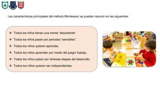 Las características principales del método Montessori se pueden resumir en las siguientes:
 Todos los niños tienen una mente “absorbente”
 Todos los niños pasan por períodos “sensibles”.
 Todos los niños quieren aprender.
 Todos los niños aprenden por medio del juego/ trabajo.
 Todos los niños pasan por diversas etapas del desarrollo.
 Todos los niños quieren ser independientes.
 