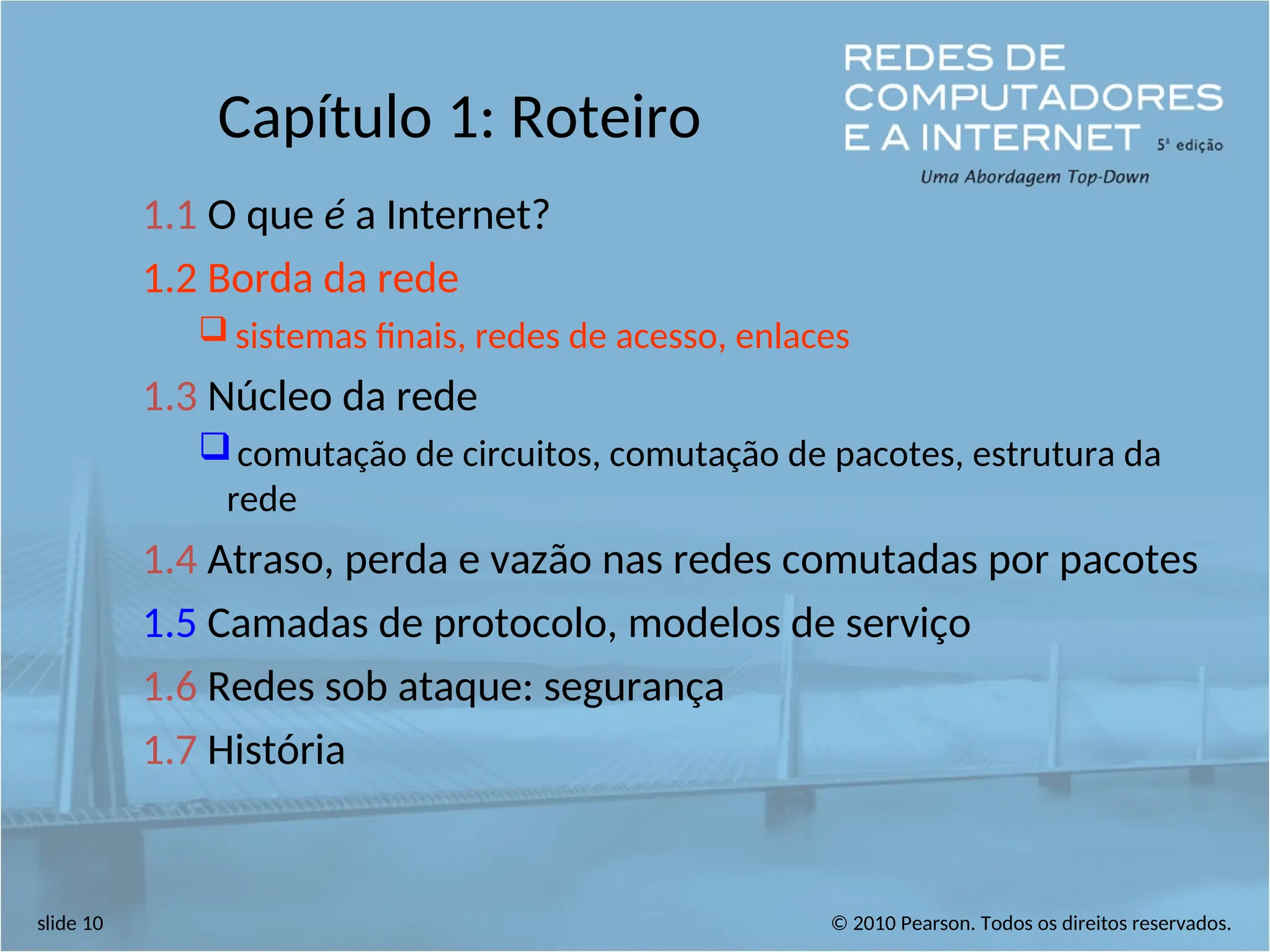 © 2010 Pearson. Todos os direitos reservados.
slide 10
Capítulo 1: Roteiro
1.1 O que é a Internet?
1.2 Borda da rede
 sistemas finais, redes de acesso, enlaces
1.3 Núcleo da rede
comutação de circuitos, comutação de pacotes, estrutura da
rede
1.4 Atraso, perda e vazão nas redes comutadas por pacotes
1.5 Camadas de protocolo, modelos de serviço
1.6 Redes sob ataque: segurança
1.7 História
 