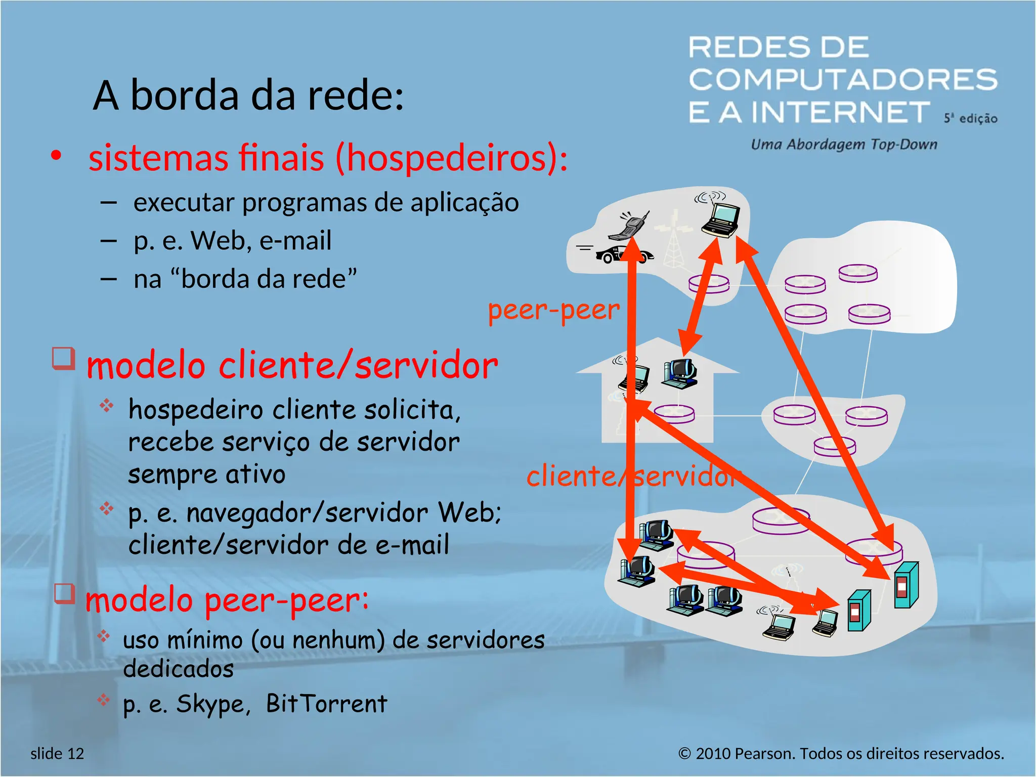 © 2010 Pearson. Todos os direitos reservados.
slide 12
A borda da rede:
• sistemas finais (hospedeiros):
– executar programas de aplicação
– p. e. Web, e-mail
– na “borda da rede”
cliente/servidor
peer-peer
 modelo cliente/servidor
 hospedeiro cliente solicita,
recebe serviço de servidor
sempre ativo
 p. e. navegador/servidor Web;
cliente/servidor de e-mail
 modelo peer-peer:
 uso mínimo (ou nenhum) de servidores
dedicados
 p. e. Skype, BitTorrent
 