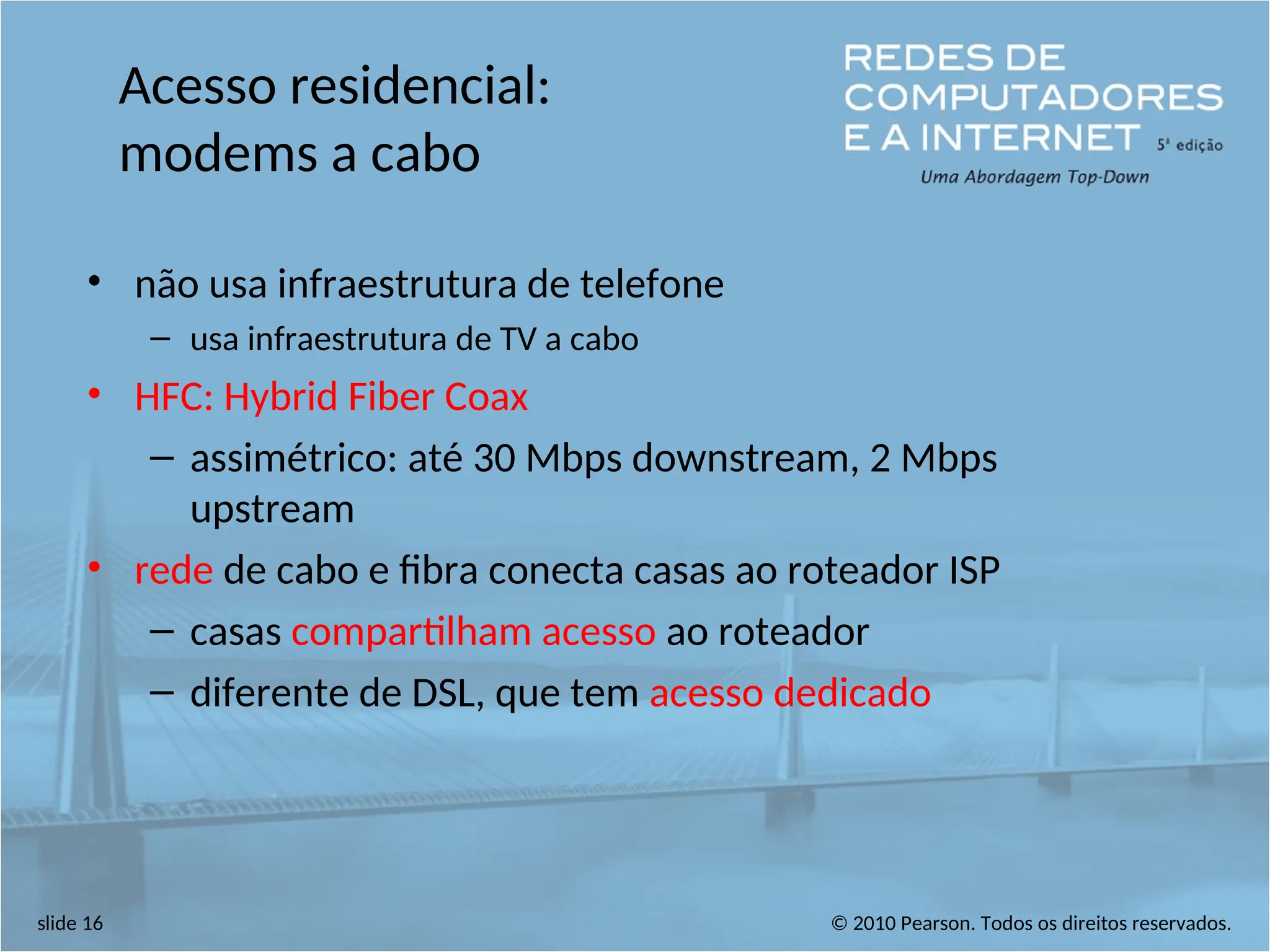 © 2010 Pearson. Todos os direitos reservados.
slide 16
Acesso residencial:
modems a cabo
• não usa infraestrutura de telefone
– usa infraestrutura de TV a cabo
• HFC: Hybrid Fiber Coax
– assimétrico: até 30 Mbps downstream, 2 Mbps
upstream
• rede de cabo e fibra conecta casas ao roteador ISP
– casas compartilham acesso ao roteador
– diferente de DSL, que tem acesso dedicado
 