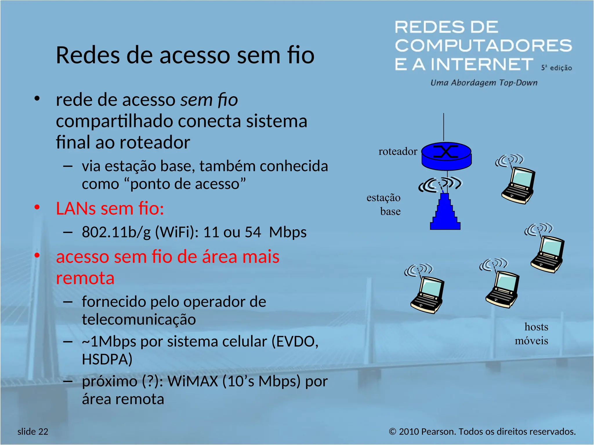 © 2010 Pearson. Todos os direitos reservados.
slide 22
Redes de acesso sem fio
• rede de acesso sem fio
compartilhado conecta sistema
final ao roteador
– via estação base, também conhecida
como “ponto de acesso”
• LANs sem fio:
– 802.11b/g (WiFi): 11 ou 54 Mbps
• acesso sem fio de área mais
remota
– fornecido pelo operador de
telecomunicação
– ~1Mbps por sistema celular (EVDO,
HSDPA)
– próximo (?): WiMAX (10’s Mbps) por
área remota
estação
base
hosts
móveis
roteador
 