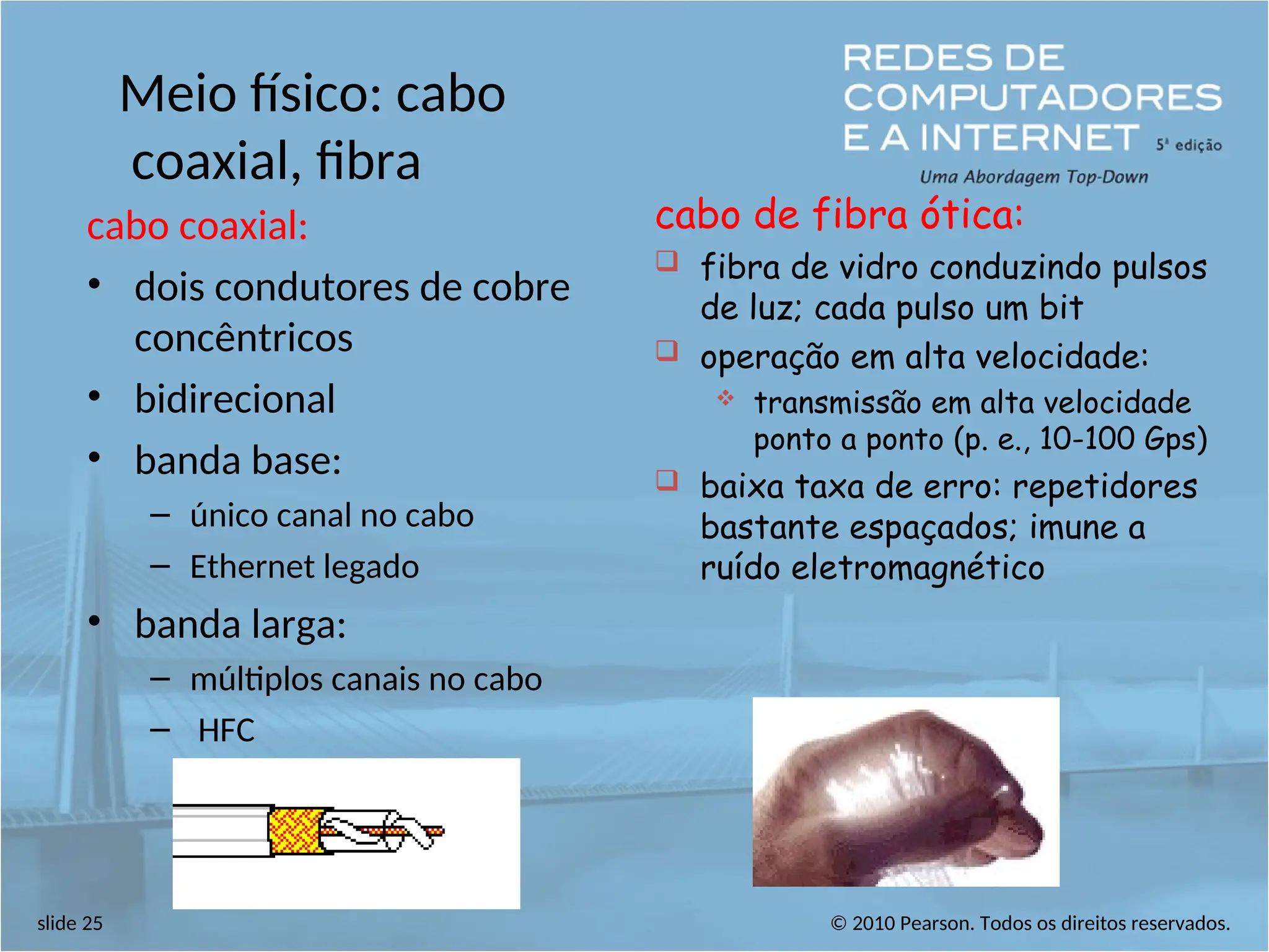 © 2010 Pearson. Todos os direitos reservados.
slide 25
Meio físico: cabo
coaxial, fibra
cabo coaxial:
• dois condutores de cobre
concêntricos
• bidirecional
• banda base:
– único canal no cabo
– Ethernet legado
• banda larga:
– múltiplos canais no cabo
– HFC
cabo de fibra ótica:
 fibra de vidro conduzindo pulsos
de luz; cada pulso um bit
 operação em alta velocidade:
 transmissão em alta velocidade
ponto a ponto (p. e., 10-100 Gps)
 baixa taxa de erro: repetidores
bastante espaçados; imune a
ruído eletromagnético
 