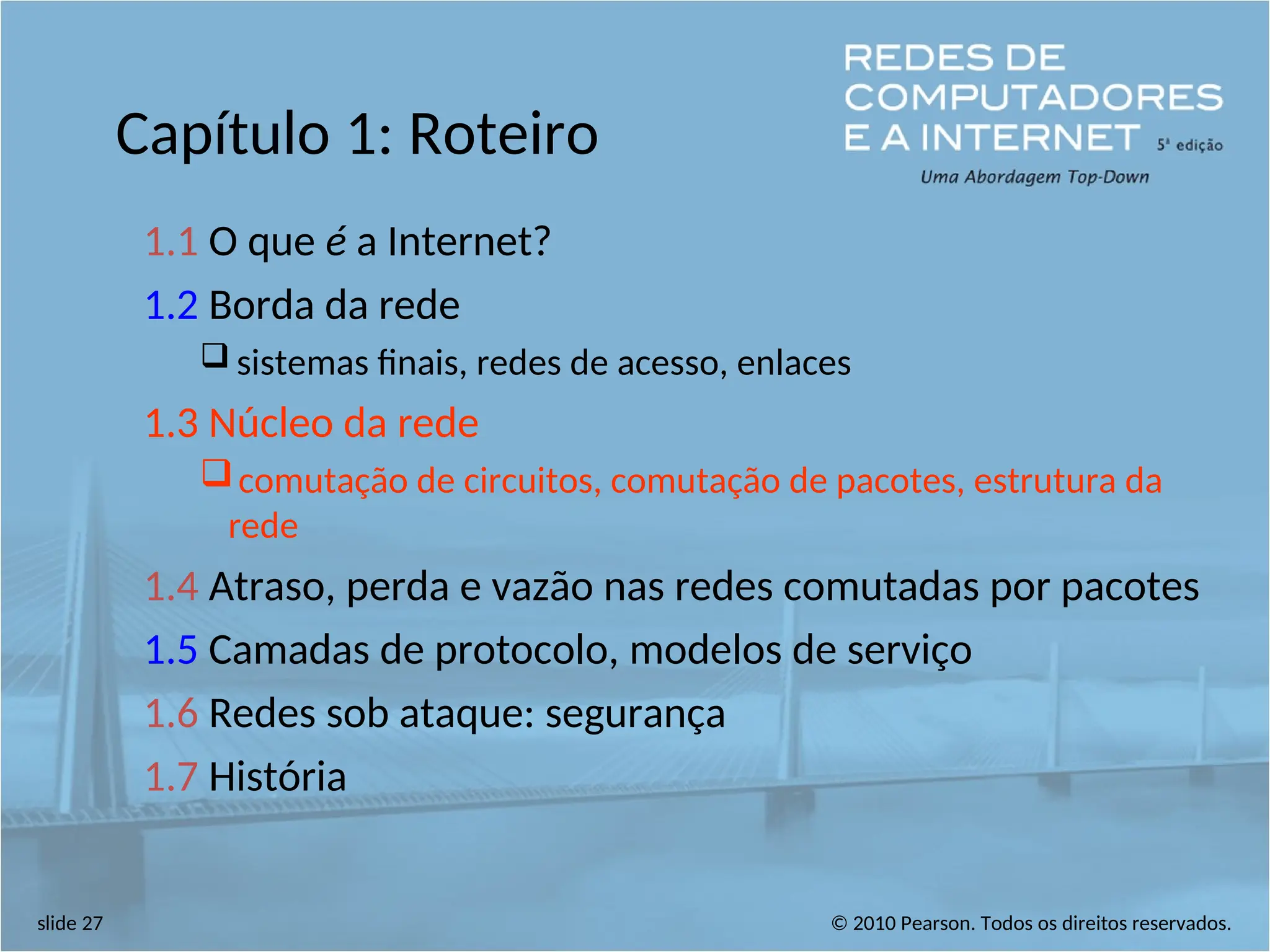 © 2010 Pearson. Todos os direitos reservados.
slide 27
Capítulo 1: Roteiro
1.1 O que é a Internet?
1.2 Borda da rede
 sistemas finais, redes de acesso, enlaces
1.3 Núcleo da rede
comutação de circuitos, comutação de pacotes, estrutura da
rede
1.4 Atraso, perda e vazão nas redes comutadas por pacotes
1.5 Camadas de protocolo, modelos de serviço
1.6 Redes sob ataque: segurança
1.7 História
 