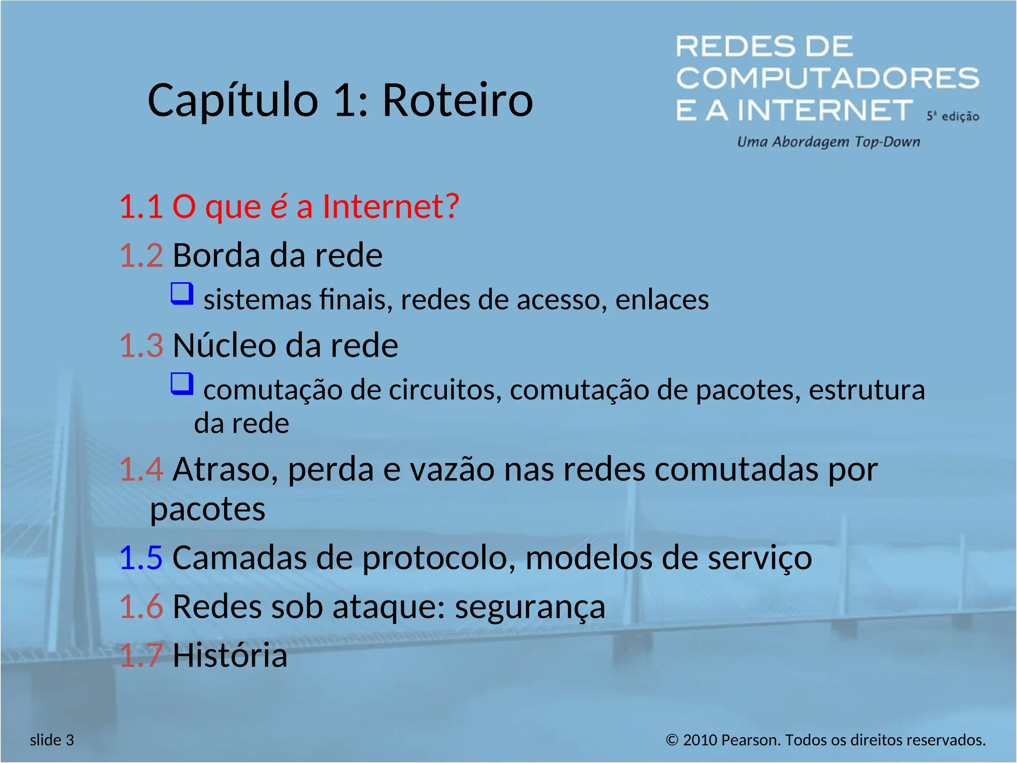 © 2010 Pearson. Todos os direitos reservados.
slide 3
Capítulo 1: Roteiro
1.1 O que é a Internet?
1.2 Borda da rede
 sistemas finais, redes de acesso, enlaces
1.3 Núcleo da rede
 comutação de circuitos, comutação de pacotes, estrutura
da rede
1.4 Atraso, perda e vazão nas redes comutadas por
pacotes
1.5 Camadas de protocolo, modelos de serviço
1.6 Redes sob ataque: segurança
1.7 História
 