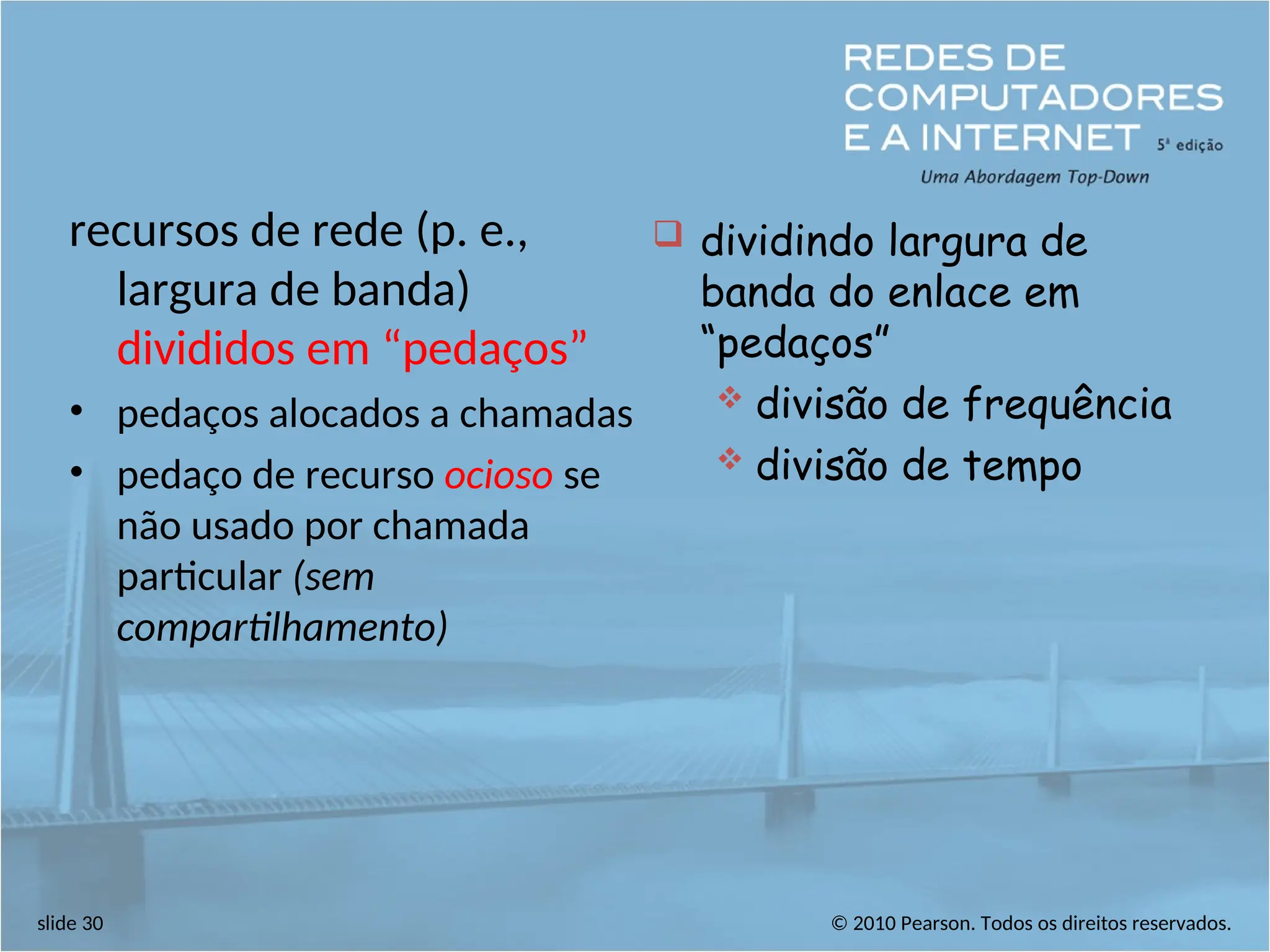 © 2010 Pearson. Todos os direitos reservados.
slide 30
recursos de rede (p. e.,
largura de banda)
divididos em “pedaços”
• pedaços alocados a chamadas
• pedaço de recurso ocioso se
não usado por chamada
particular (sem
compartilhamento)
 dividindo largura de
banda do enlace em
“pedaços”
 divisão de frequência
 divisão de tempo
 