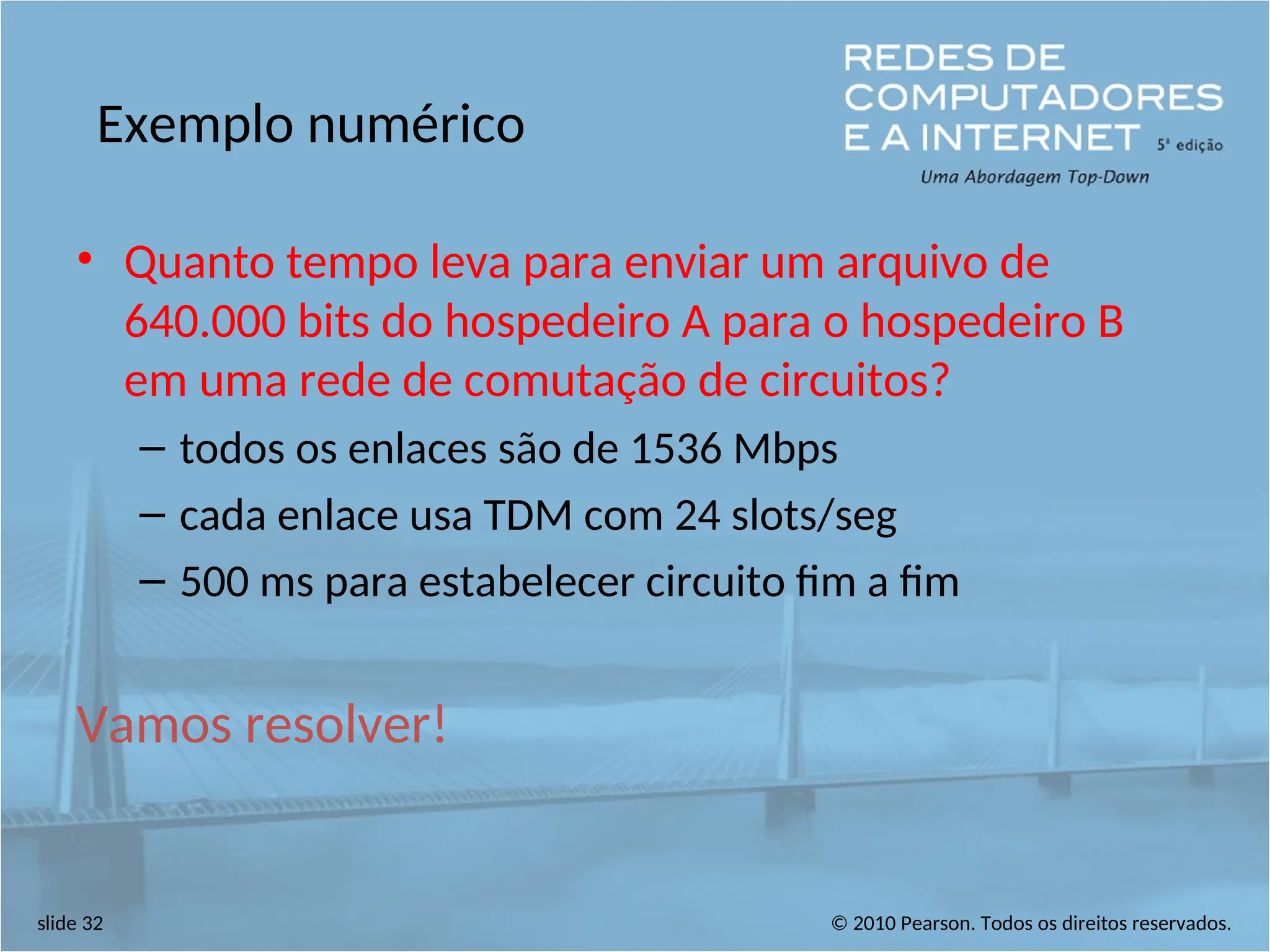 © 2010 Pearson. Todos os direitos reservados.
slide 32
Exemplo numérico
• Quanto tempo leva para enviar um arquivo de
640.000 bits do hospedeiro A para o hospedeiro B
em uma rede de comutação de circuitos?
– todos os enlaces são de 1536 Mbps
– cada enlace usa TDM com 24 slots/seg
– 500 ms para estabelecer circuito fim a fim
Vamos resolver!
 