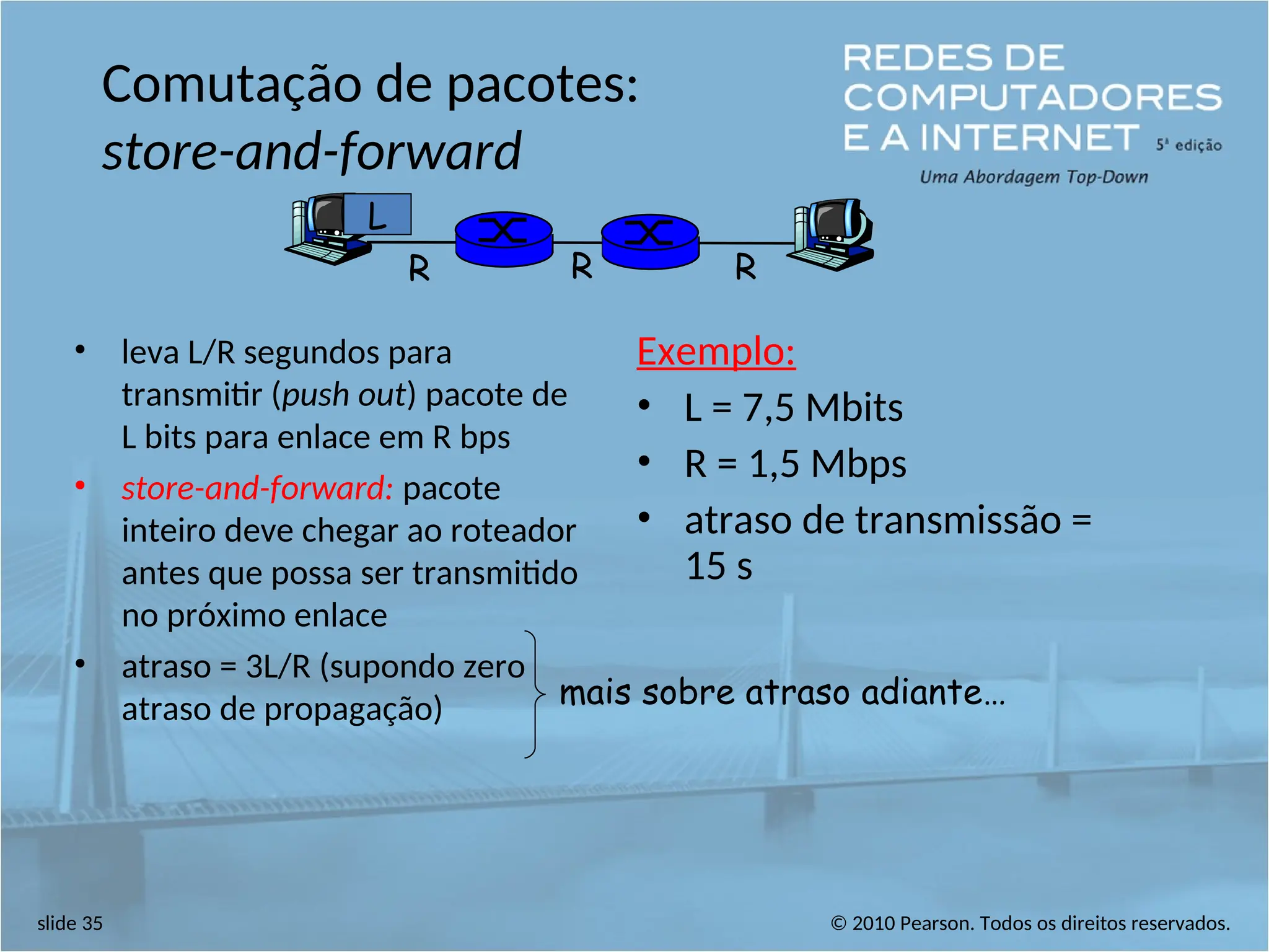 © 2010 Pearson. Todos os direitos reservados.
slide 35
Comutação de pacotes:
store-and-forward
• leva L/R segundos para
transmitir (push out) pacote de
L bits para enlace em R bps
• store-and-forward: pacote
inteiro deve chegar ao roteador
antes que possa ser transmitido
no próximo enlace
• atraso = 3L/R (supondo zero
atraso de propagação)
Exemplo:
• L = 7,5 Mbits
• R = 1,5 Mbps
• atraso de transmissão =
15 s
R R R
L
mais sobre atraso adiante…
 