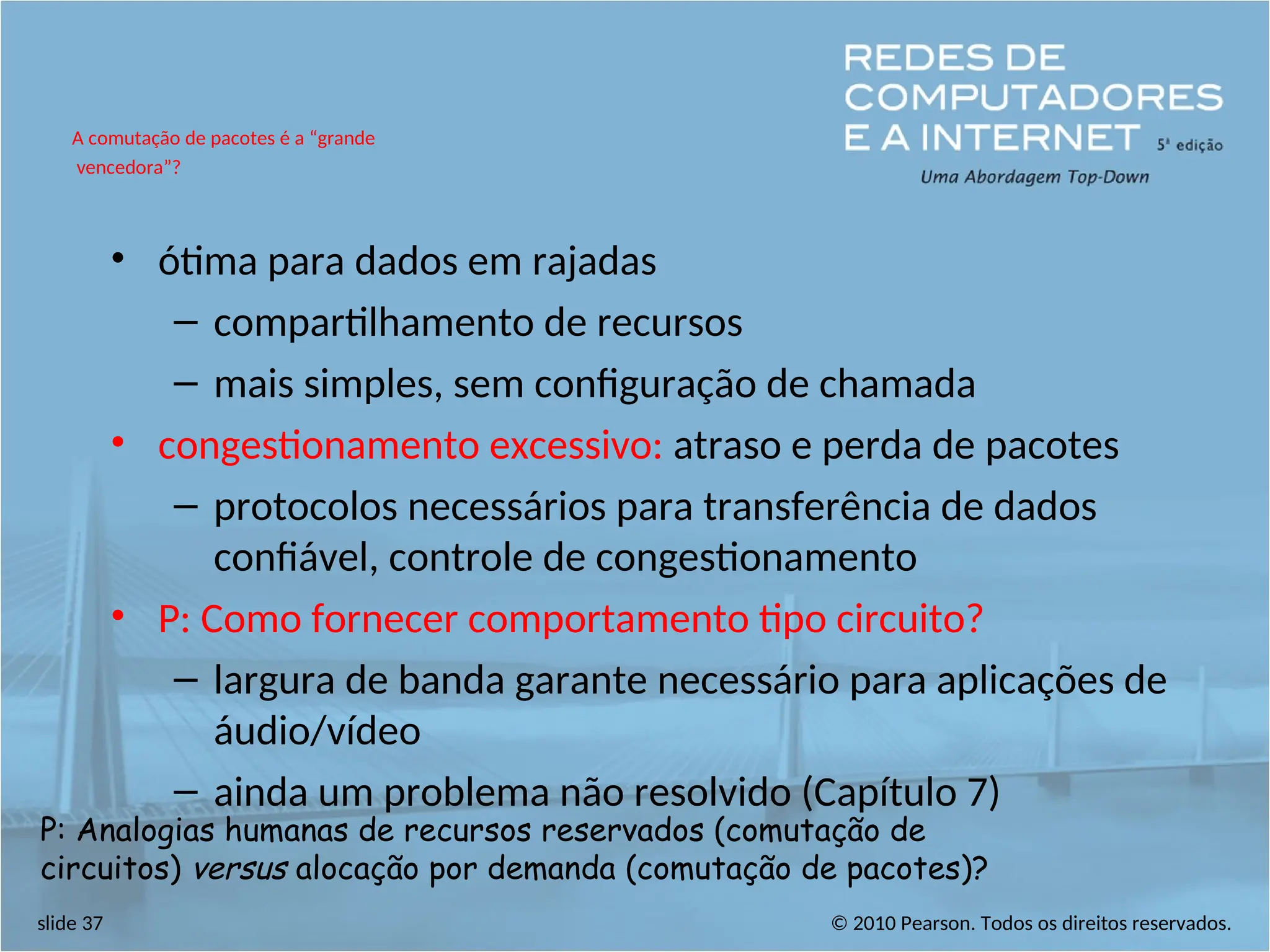© 2010 Pearson. Todos os direitos reservados.
slide 37
• ótima para dados em rajadas
– compartilhamento de recursos
– mais simples, sem configuração de chamada
• congestionamento excessivo: atraso e perda de pacotes
– protocolos necessários para transferência de dados
confiável, controle de congestionamento
• P: Como fornecer comportamento tipo circuito?
– largura de banda garante necessário para aplicações de
áudio/vídeo
– ainda um problema não resolvido (Capítulo 7)
A comutação de pacotes é a “grande
vencedora”?
P: Analogias humanas de recursos reservados (comutação de
circuitos) versus alocação por demanda (comutação de pacotes)?
 