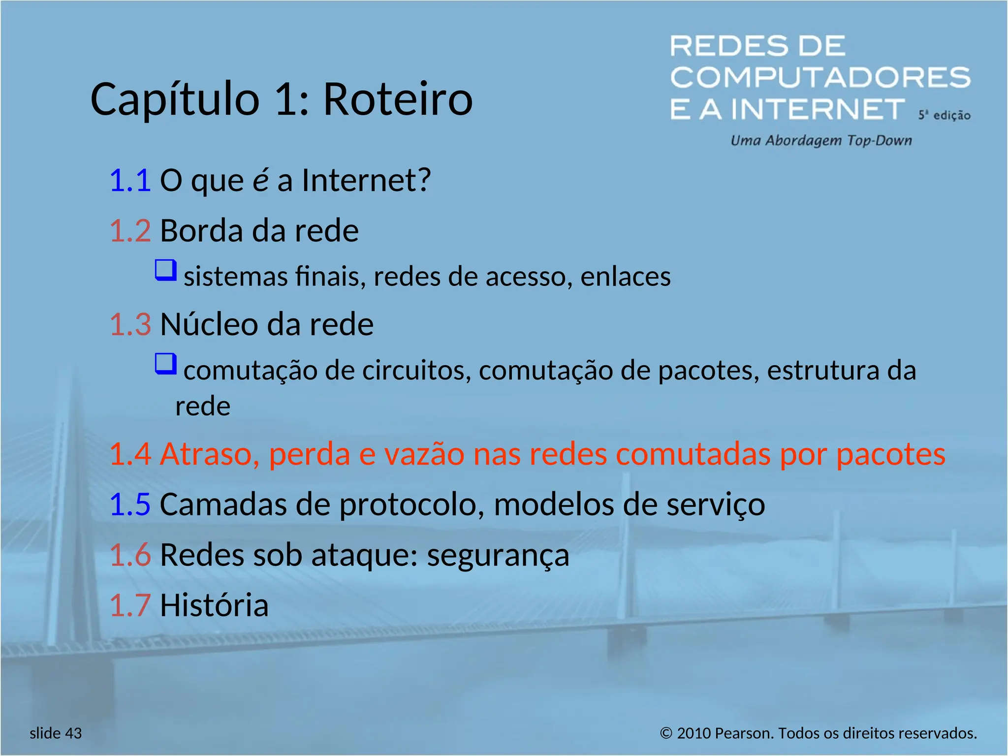 © 2010 Pearson. Todos os direitos reservados.
slide 43
Capítulo 1: Roteiro
1.1 O que é a Internet?
1.2 Borda da rede
sistemas finais, redes de acesso, enlaces
1.3 Núcleo da rede
comutação de circuitos, comutação de pacotes, estrutura da
rede
1.4 Atraso, perda e vazão nas redes comutadas por pacotes
1.5 Camadas de protocolo, modelos de serviço
1.6 Redes sob ataque: segurança
1.7 História
 