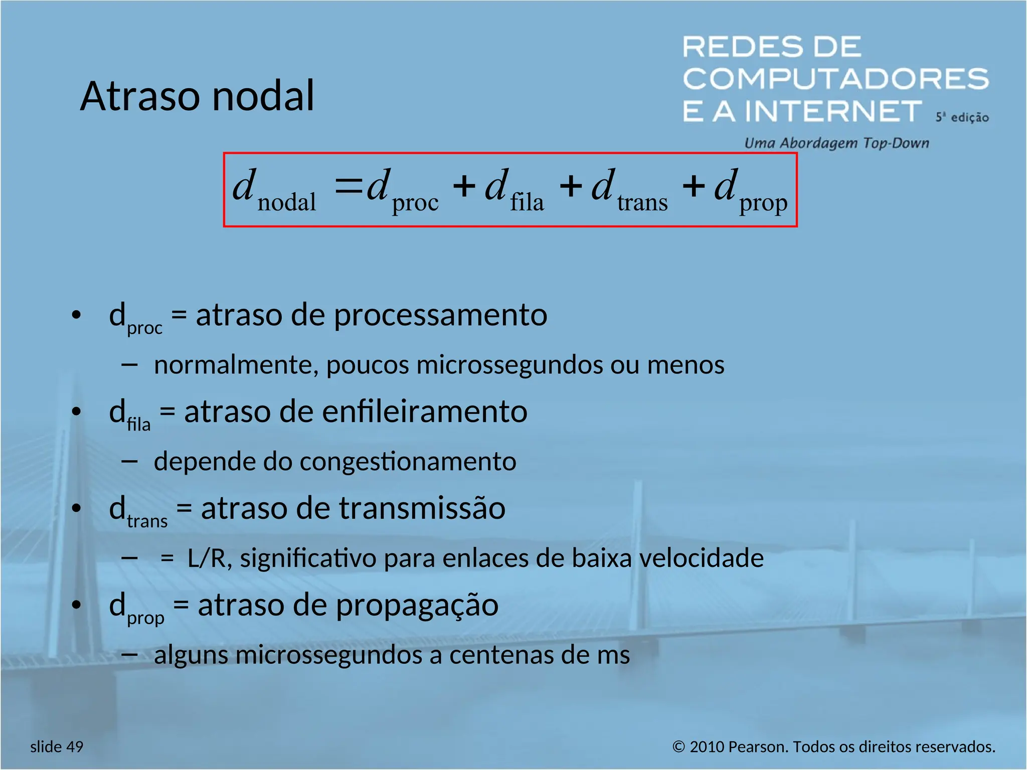 © 2010 Pearson. Todos os direitos reservados.
slide 49
Atraso nodal
• dproc = atraso de processamento
– normalmente, poucos microssegundos ou menos
• dfila = atraso de enfileiramento
– depende do congestionamento
• dtrans = atraso de transmissão
– = L/R, significativo para enlaces de baixa velocidade
• dprop = atraso de propagação
– alguns microssegundos a centenas de ms
prop
trans
fila
proc
nodal d
d
d
d
d 



 