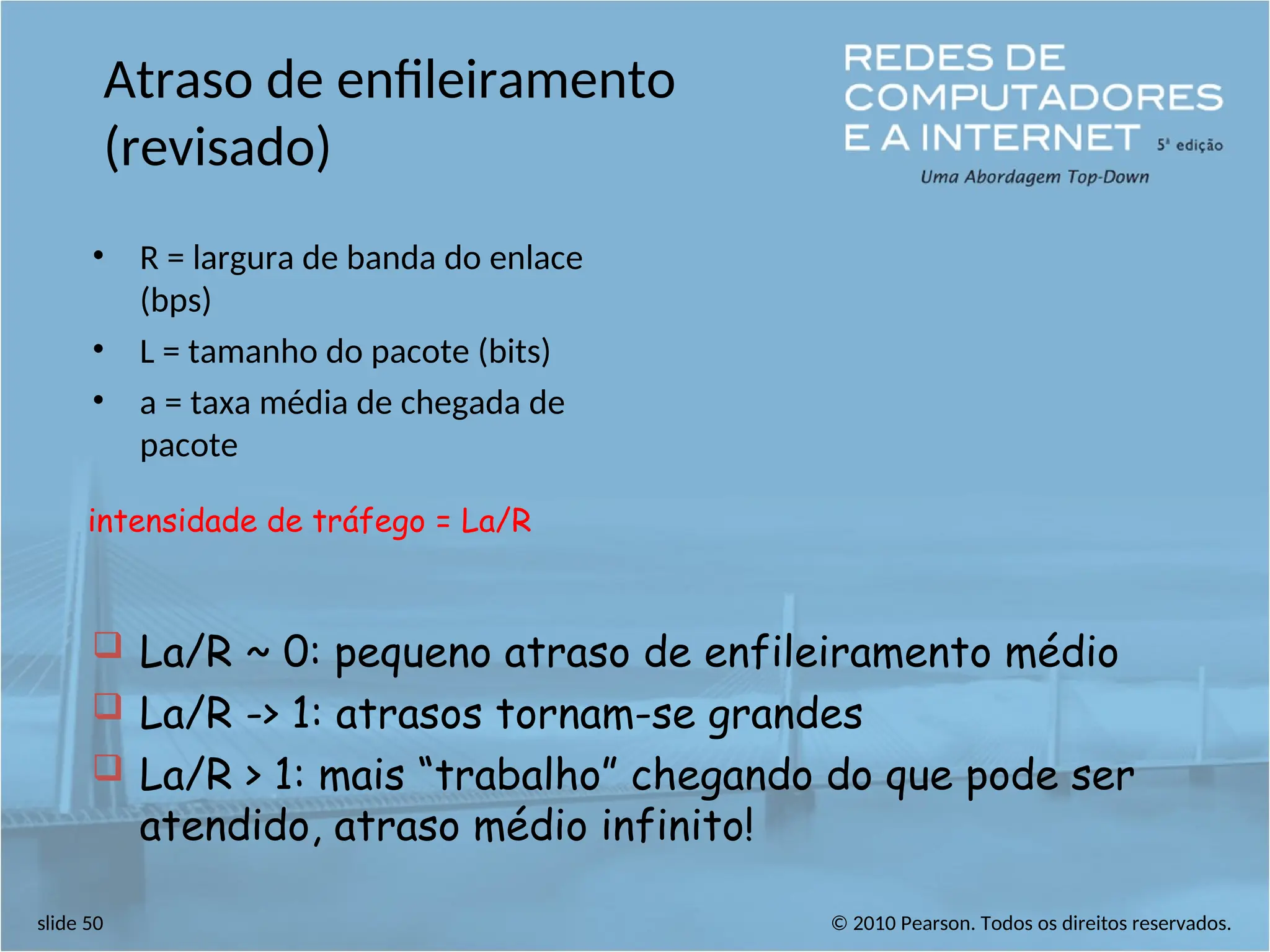 © 2010 Pearson. Todos os direitos reservados.
slide 50
Atraso de enfileiramento
(revisado)
• R = largura de banda do enlace
(bps)
• L = tamanho do pacote (bits)
• a = taxa média de chegada de
pacote
intensidade de tráfego = La/R
 La/R ~ 0: pequeno atraso de enfileiramento médio
 La/R -> 1: atrasos tornam-se grandes
 La/R > 1: mais “trabalho” chegando do que pode ser
atendido, atraso médio infinito!
 