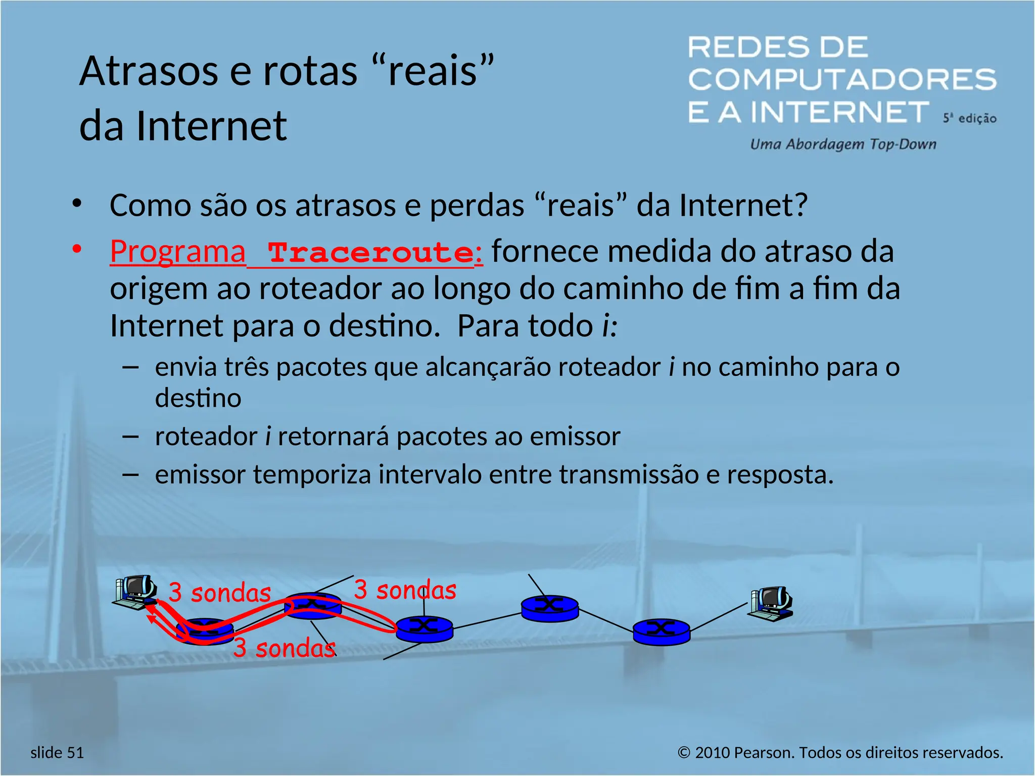 © 2010 Pearson. Todos os direitos reservados.
slide 51
Atrasos e rotas “reais”
da Internet
• Como são os atrasos e perdas “reais” da Internet?
• Programa Traceroute: fornece medida do atraso da
origem ao roteador ao longo do caminho de fim a fim da
Internet para o destino. Para todo i:
– envia três pacotes que alcançarão roteador i no caminho para o
destino
– roteador i retornará pacotes ao emissor
– emissor temporiza intervalo entre transmissão e resposta.
3 sondas
3 sondas
3 sondas
 