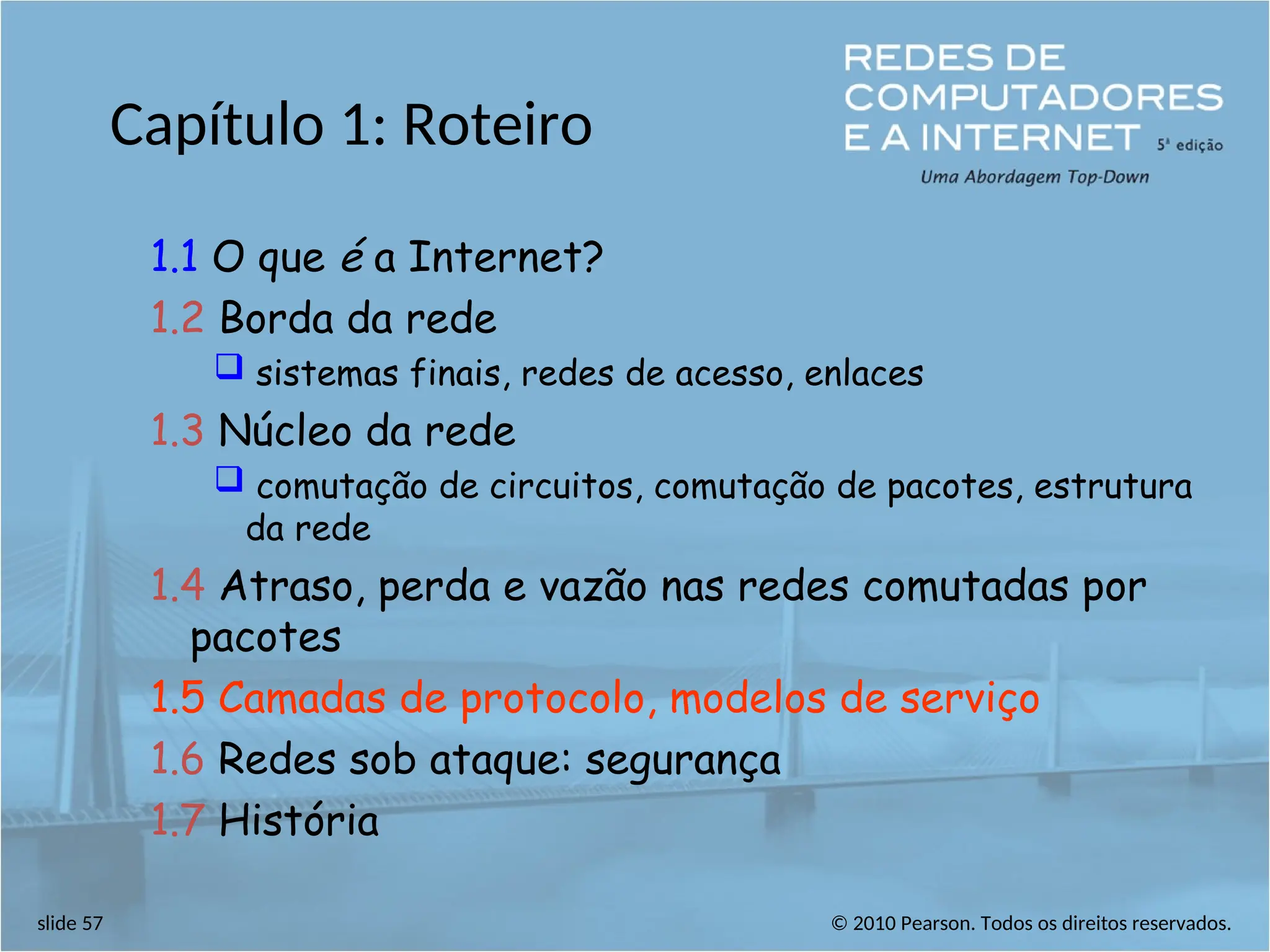 © 2010 Pearson. Todos os direitos reservados.
slide 57
Capítulo 1: Roteiro
1.1 O que é a Internet?
1.2 Borda da rede
 sistemas finais, redes de acesso, enlaces
1.3 Núcleo da rede
 comutação de circuitos, comutação de pacotes, estrutura
da rede
1.4 Atraso, perda e vazão nas redes comutadas por
pacotes
1.5 Camadas de protocolo, modelos de serviço
1.6 Redes sob ataque: segurança
1.7 História
 