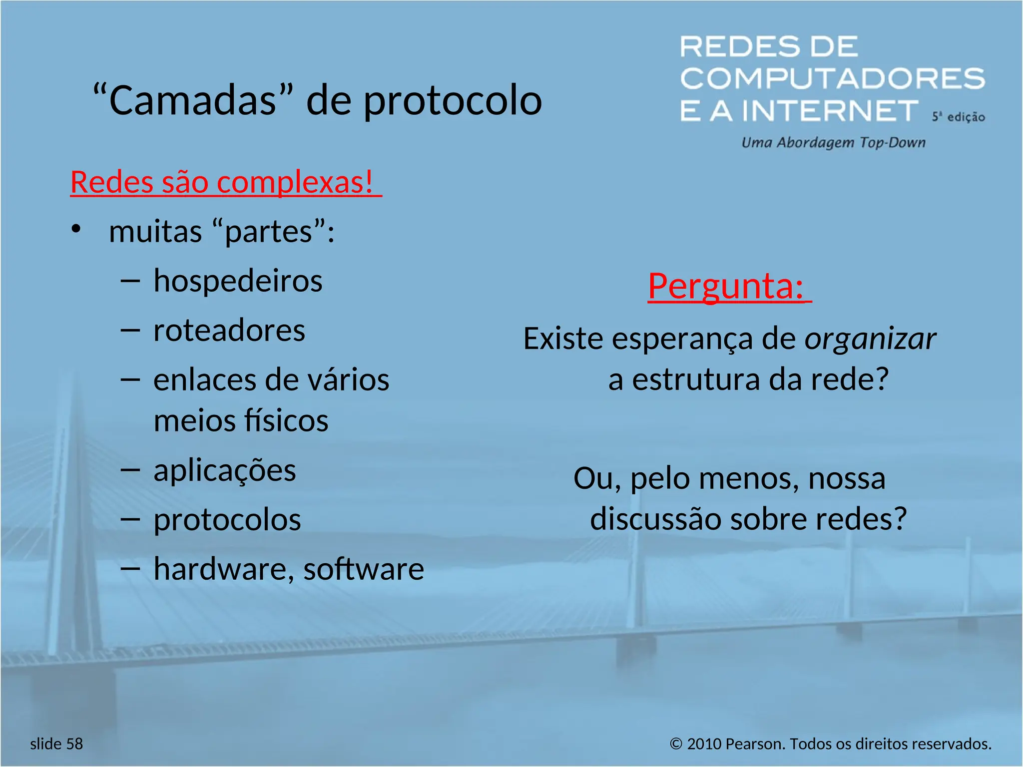© 2010 Pearson. Todos os direitos reservados.
slide 58
“Camadas” de protocolo
Redes são complexas!
• muitas “partes”:
– hospedeiros
– roteadores
– enlaces de vários
meios físicos
– aplicações
– protocolos
– hardware, software
Pergunta:
Existe esperança de organizar
a estrutura da rede?
Ou, pelo menos, nossa
discussão sobre redes?
 