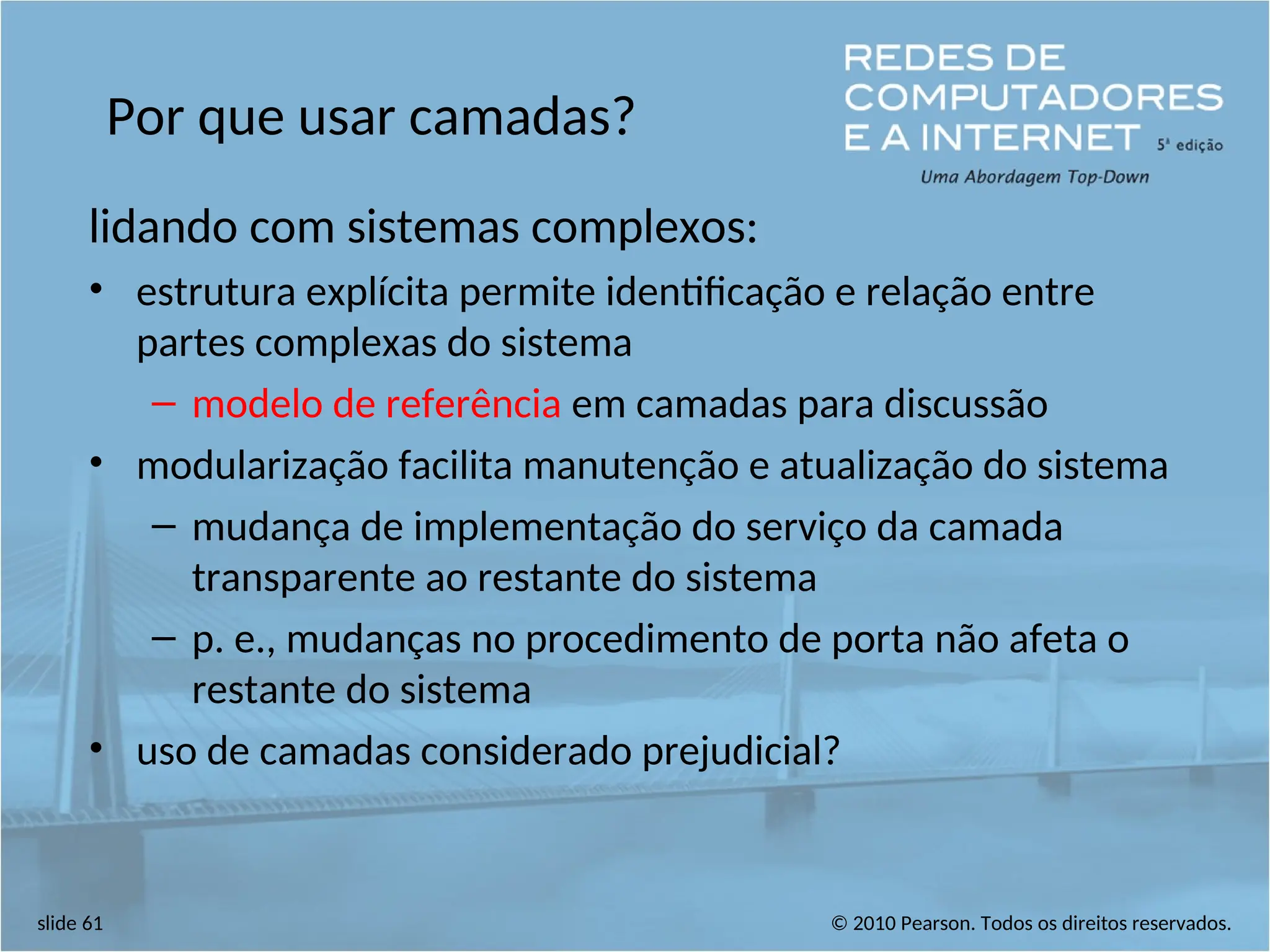 © 2010 Pearson. Todos os direitos reservados.
slide 61
Por que usar camadas?
lidando com sistemas complexos:
• estrutura explícita permite identificação e relação entre
partes complexas do sistema
– modelo de referência em camadas para discussão
• modularização facilita manutenção e atualização do sistema
– mudança de implementação do serviço da camada
transparente ao restante do sistema
– p. e., mudanças no procedimento de porta não afeta o
restante do sistema
• uso de camadas considerado prejudicial?
 