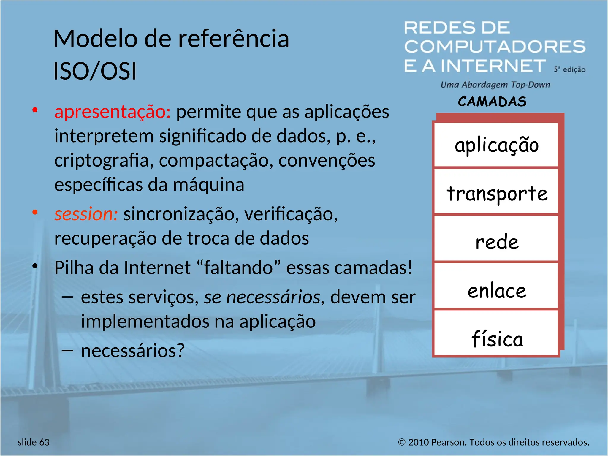 © 2010 Pearson. Todos os direitos reservados.
slide 63
Modelo de referência
ISO/OSI
• apresentação: permite que as aplicações
interpretem significado de dados, p. e.,
criptografia, compactação, convenções
específicas da máquina
• session: sincronização, verificação,
recuperação de troca de dados
• Pilha da Internet “faltando” essas camadas!
– estes serviços, se necessários, devem ser
implementados na aplicação
– necessários?
aplicação
transporte
rede
enlace
física
CAMADAS
 