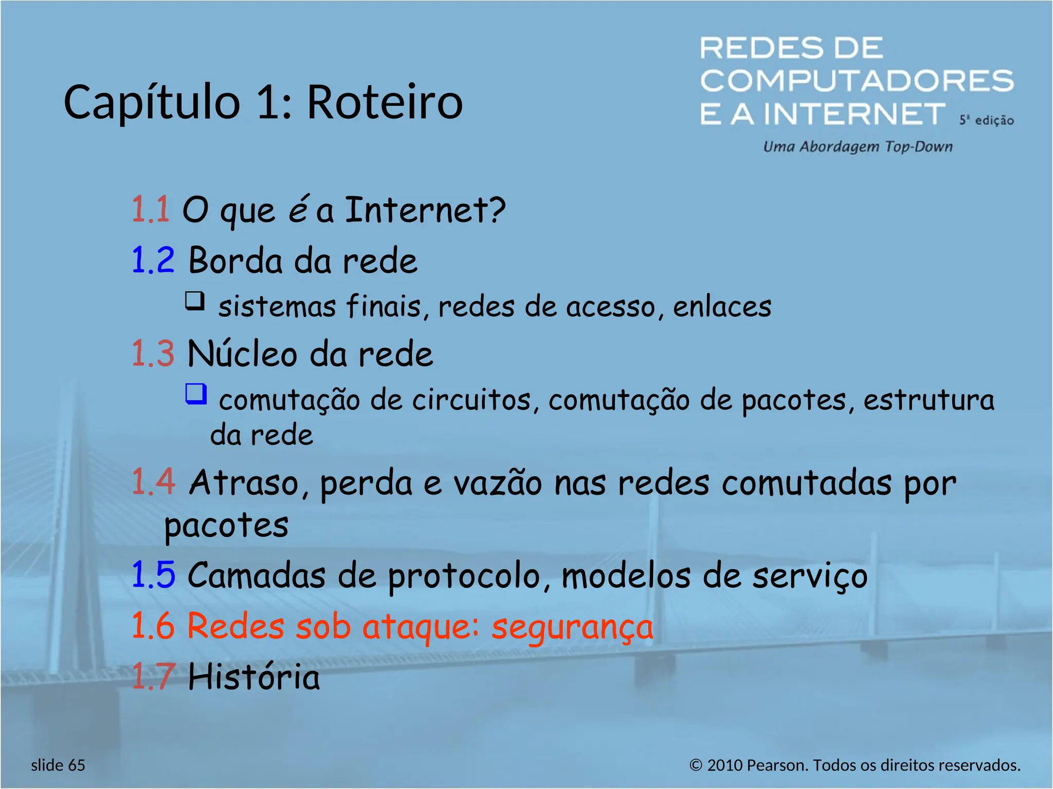 © 2010 Pearson. Todos os direitos reservados.
slide 65
Capítulo 1: Roteiro
1.1 O que é a Internet?
1.2 Borda da rede
 sistemas finais, redes de acesso, enlaces
1.3 Núcleo da rede
 comutação de circuitos, comutação de pacotes, estrutura
da rede
1.4 Atraso, perda e vazão nas redes comutadas por
pacotes
1.5 Camadas de protocolo, modelos de serviço
1.6 Redes sob ataque: segurança
1.7 História
 
