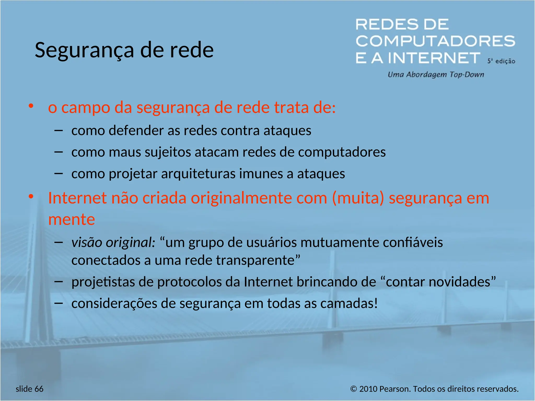 © 2010 Pearson. Todos os direitos reservados.
slide 66
Segurança de rede
• o campo da segurança de rede trata de:
– como defender as redes contra ataques
– como maus sujeitos atacam redes de computadores
– como projetar arquiteturas imunes a ataques
• Internet não criada originalmente com (muita) segurança em
mente
– visão original: “um grupo de usuários mutuamente confiáveis
conectados a uma rede transparente”
– projetistas de protocolos da Internet brincando de “contar novidades”
– considerações de segurança em todas as camadas!
 