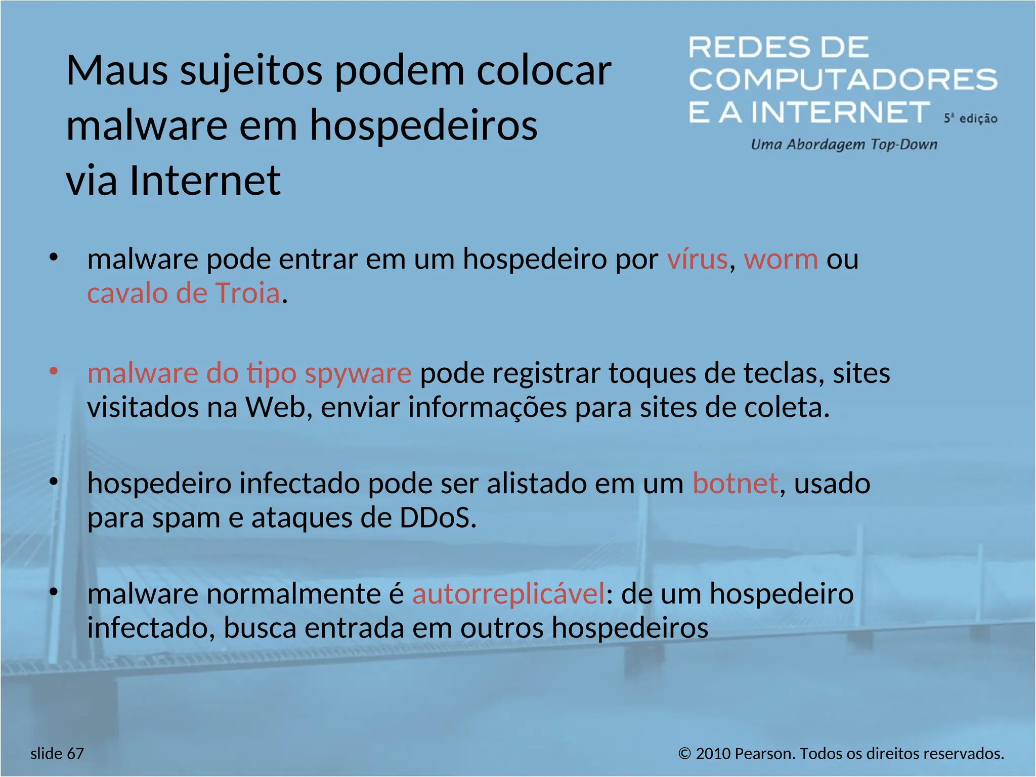 © 2010 Pearson. Todos os direitos reservados.
slide 67
Maus sujeitos podem colocar
malware em hospedeiros
via Internet
• malware pode entrar em um hospedeiro por vírus, worm ou
cavalo de Troia.
• malware do tipo spyware pode registrar toques de teclas, sites
visitados na Web, enviar informações para sites de coleta.
• hospedeiro infectado pode ser alistado em um botnet, usado
para spam e ataques de DDoS.
• malware normalmente é autorreplicável: de um hospedeiro
infectado, busca entrada em outros hospedeiros
 