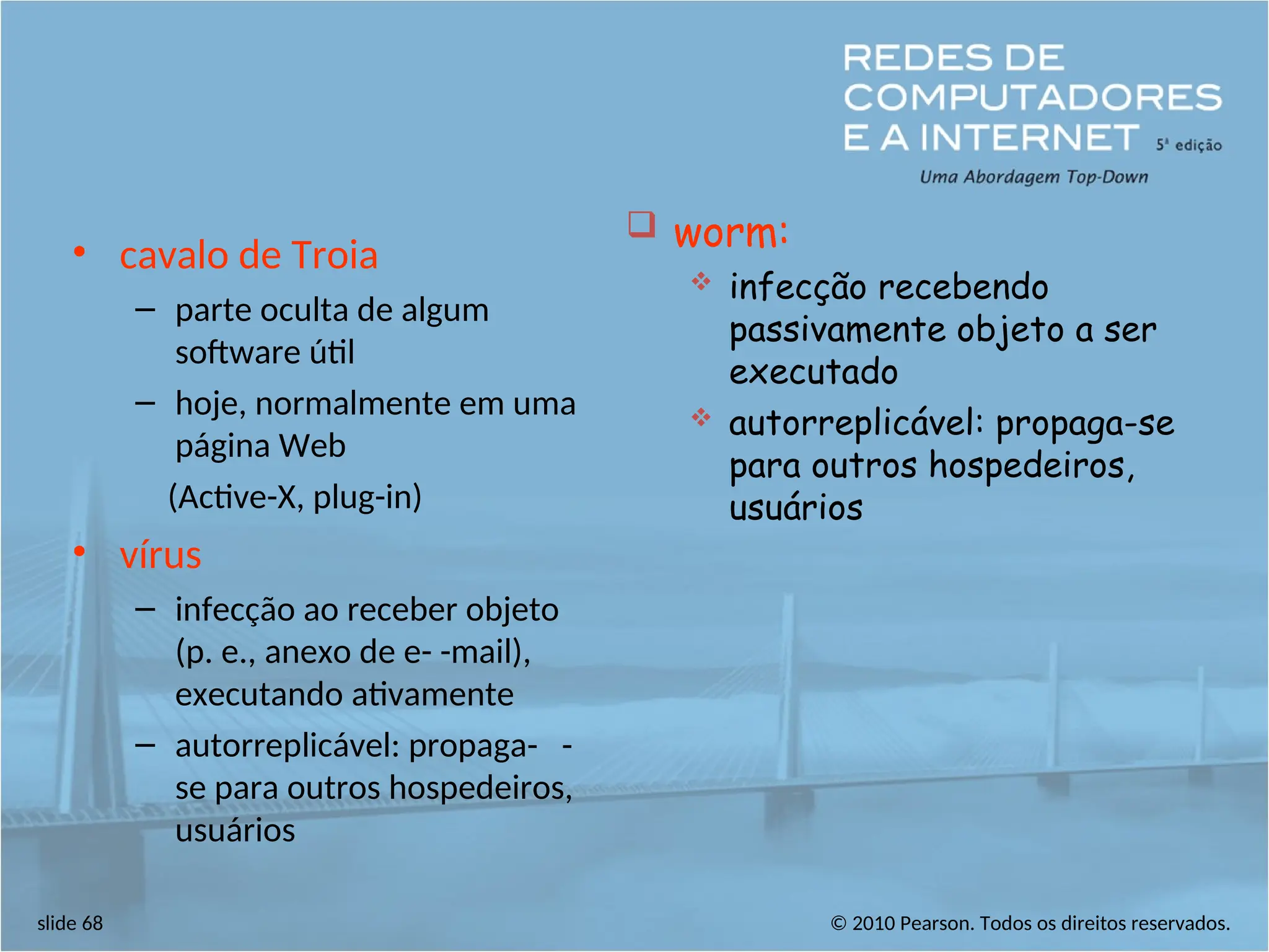 © 2010 Pearson. Todos os direitos reservados.
slide 68
• cavalo de Troia
– parte oculta de algum
software útil
– hoje, normalmente em uma
página Web
(Active-X, plug-in)
• vírus
– infecção ao receber objeto
(p. e., anexo de e- -mail),
executando ativamente
– autorreplicável: propaga- -
se para outros hospedeiros,
usuários
 worm:
 infecção recebendo
passivamente objeto a ser
executado
 autorreplicável: propaga-se
para outros hospedeiros,
usuários
 