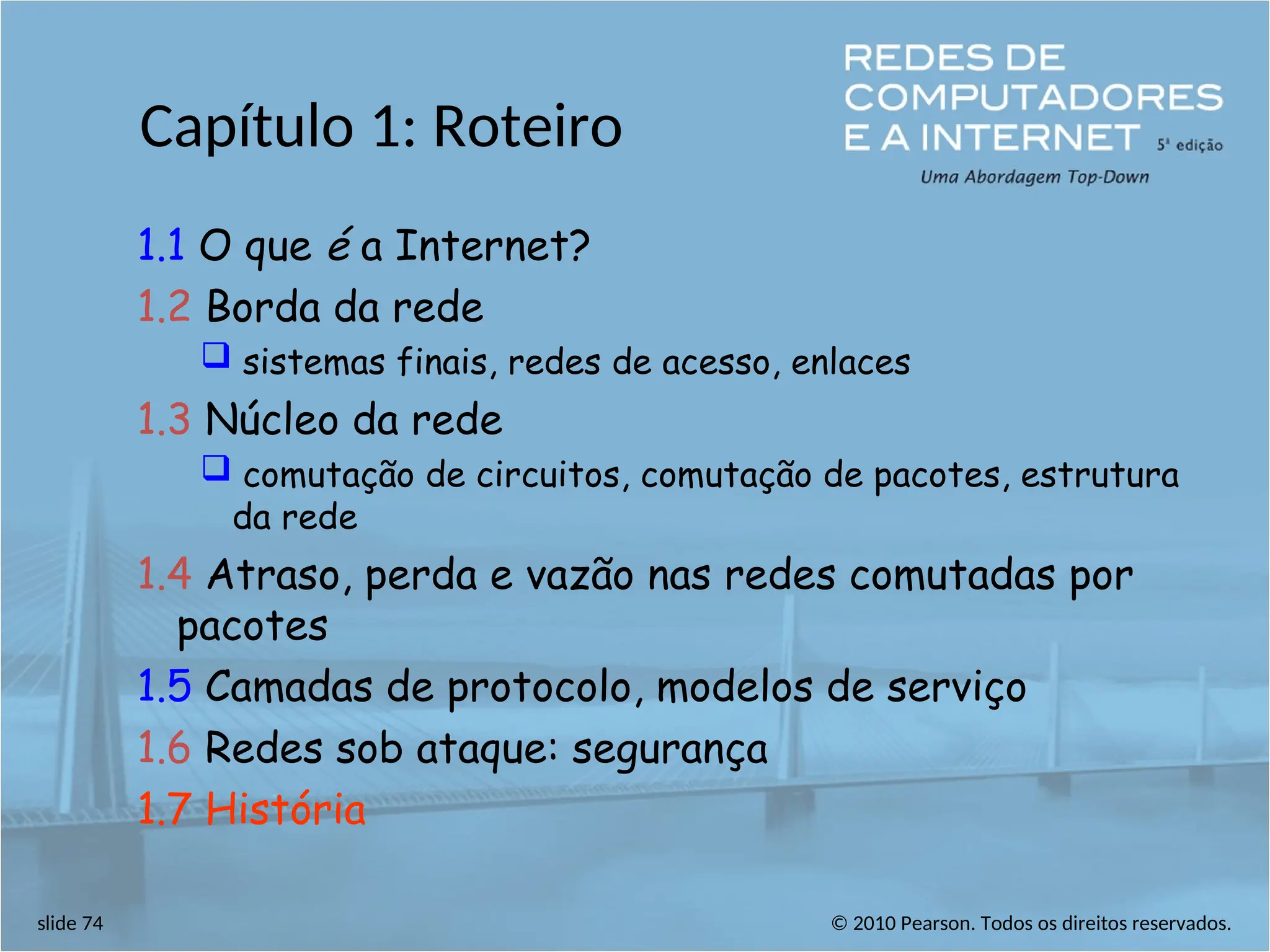 © 2010 Pearson. Todos os direitos reservados.
slide 74
Capítulo 1: Roteiro
1.1 O que é a Internet?
1.2 Borda da rede
 sistemas finais, redes de acesso, enlaces
1.3 Núcleo da rede
 comutação de circuitos, comutação de pacotes, estrutura
da rede
1.4 Atraso, perda e vazão nas redes comutadas por
pacotes
1.5 Camadas de protocolo, modelos de serviço
1.6 Redes sob ataque: segurança
1.7 História
 