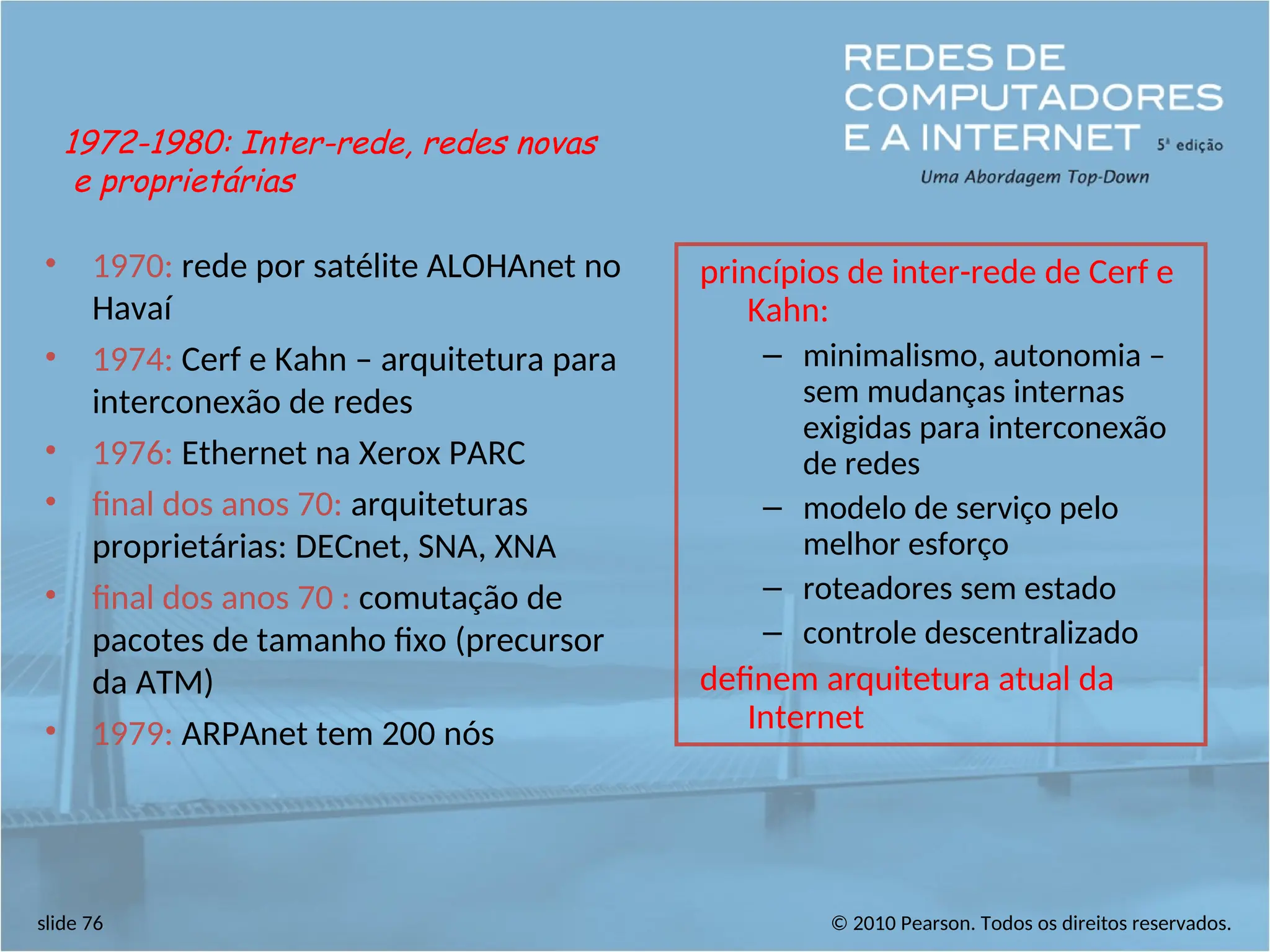 © 2010 Pearson. Todos os direitos reservados.
slide 76
• 1970: rede por satélite ALOHAnet no
Havaí
• 1974: Cerf e Kahn – arquitetura para
interconexão de redes
• 1976: Ethernet na Xerox PARC
• final dos anos 70: arquiteturas
proprietárias: DECnet, SNA, XNA
• final dos anos 70 : comutação de
pacotes de tamanho fixo (precursor
da ATM)
• 1979: ARPAnet tem 200 nós
princípios de inter-rede de Cerf e
Kahn:
– minimalismo, autonomia –
sem mudanças internas
exigidas para interconexão
de redes
– modelo de serviço pelo
melhor esforço
– roteadores sem estado
– controle descentralizado
definem arquitetura atual da
Internet
1972-1980: Inter-rede, redes novas
e proprietárias
 