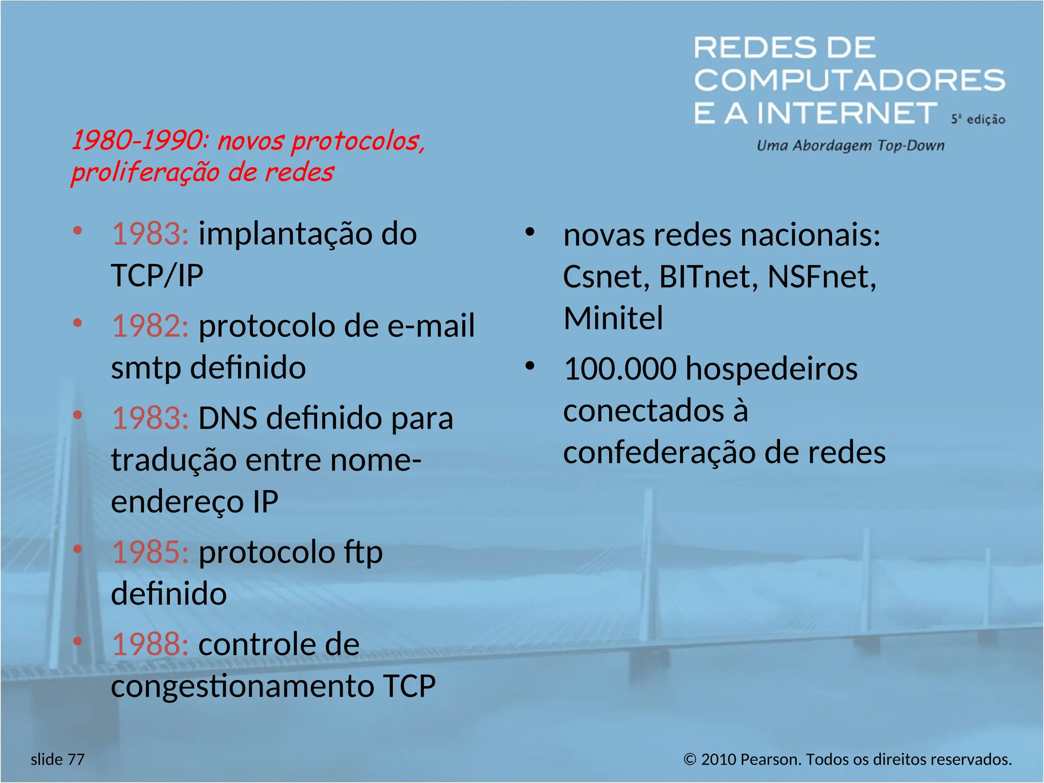 © 2010 Pearson. Todos os direitos reservados.
slide 77
• 1983: implantação do
TCP/IP
• 1982: protocolo de e-mail
smtp definido
• 1983: DNS definido para
tradução entre nome-
endereço IP
• 1985: protocolo ftp
definido
• 1988: controle de
congestionamento TCP
• novas redes nacionais:
Csnet, BITnet, NSFnet,
Minitel
• 100.000 hospedeiros
conectados à
confederação de redes
1980-1990: novos protocolos,
proliferação de redes
 