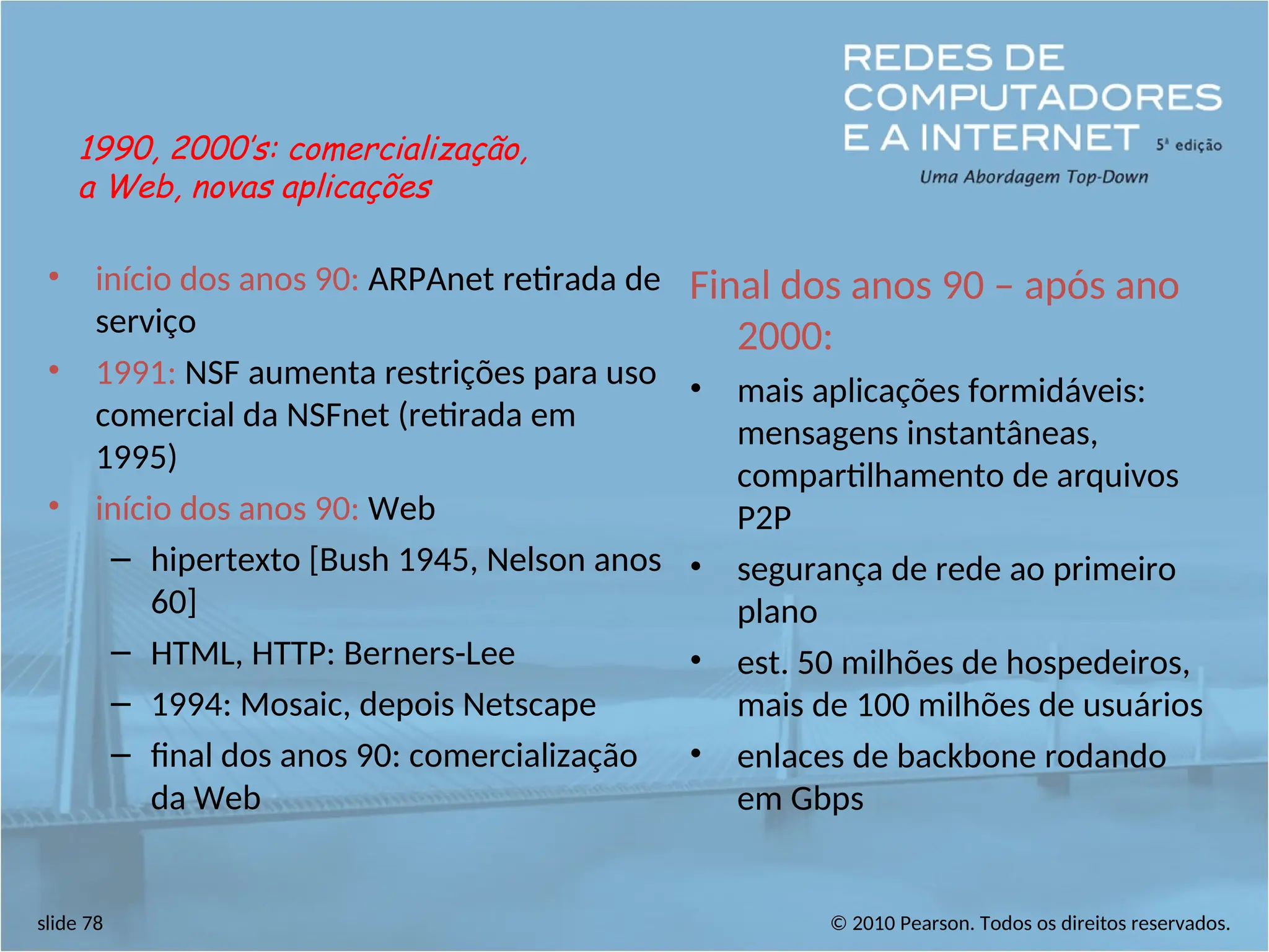 © 2010 Pearson. Todos os direitos reservados.
slide 78
• início dos anos 90: ARPAnet retirada de
serviço
• 1991: NSF aumenta restrições para uso
comercial da NSFnet (retirada em
1995)
• início dos anos 90: Web
– hipertexto [Bush 1945, Nelson anos
60]
– HTML, HTTP: Berners-Lee
– 1994: Mosaic, depois Netscape
– final dos anos 90: comercialização
da Web
Final dos anos 90 – após ano
2000:
• mais aplicações formidáveis:
mensagens instantâneas,
compartilhamento de arquivos
P2P
• segurança de rede ao primeiro
plano
• est. 50 milhões de hospedeiros,
mais de 100 milhões de usuários
• enlaces de backbone rodando
em Gbps
1990, 2000’s: comercialização,
a Web, novas aplicações
 