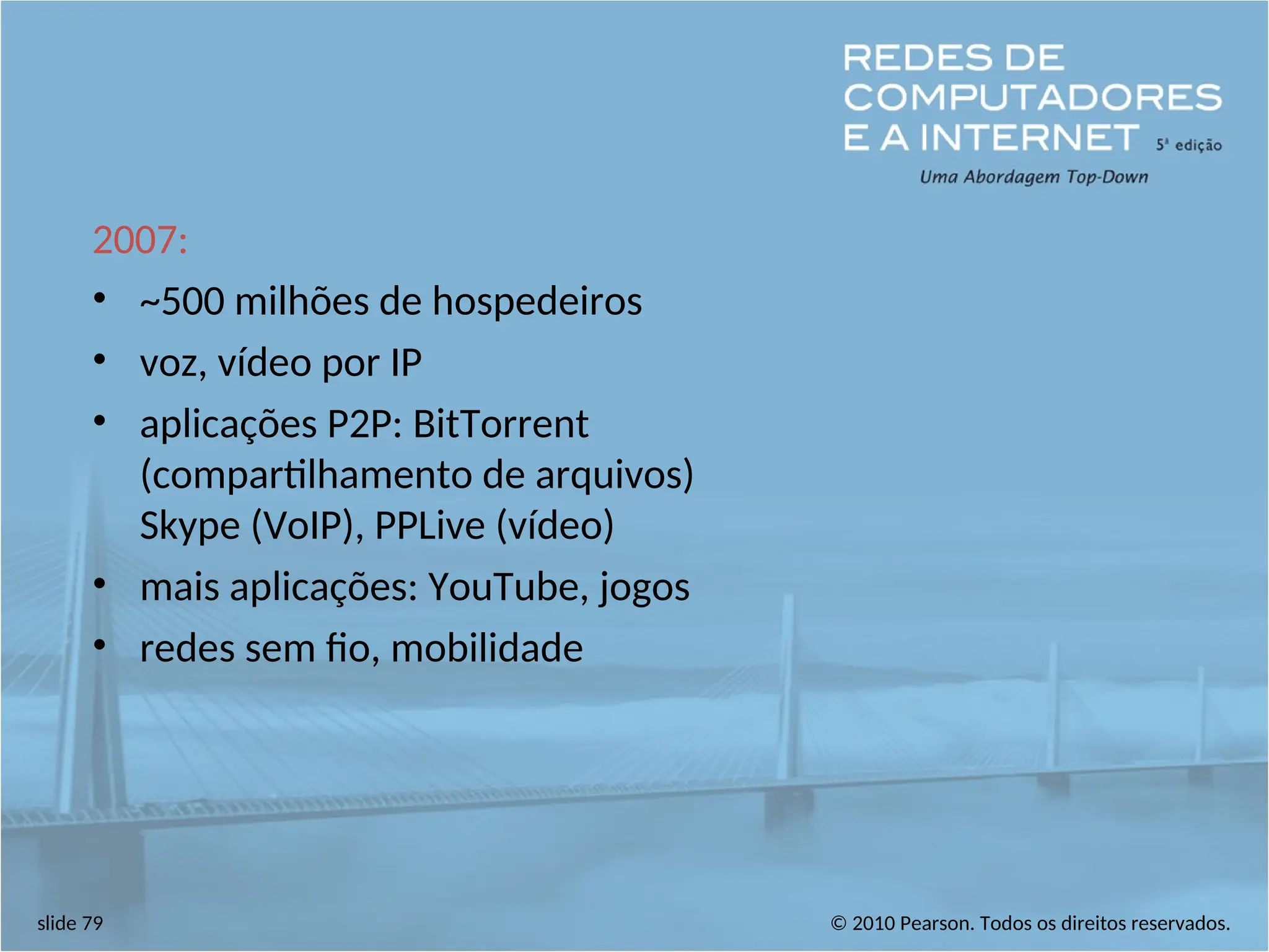 © 2010 Pearson. Todos os direitos reservados.
slide 79
2007:
• ~500 milhões de hospedeiros
• voz, vídeo por IP
• aplicações P2P: BitTorrent
(compartilhamento de arquivos)
Skype (VoIP), PPLive (vídeo)
• mais aplicações: YouTube, jogos
• redes sem fio, mobilidade
 