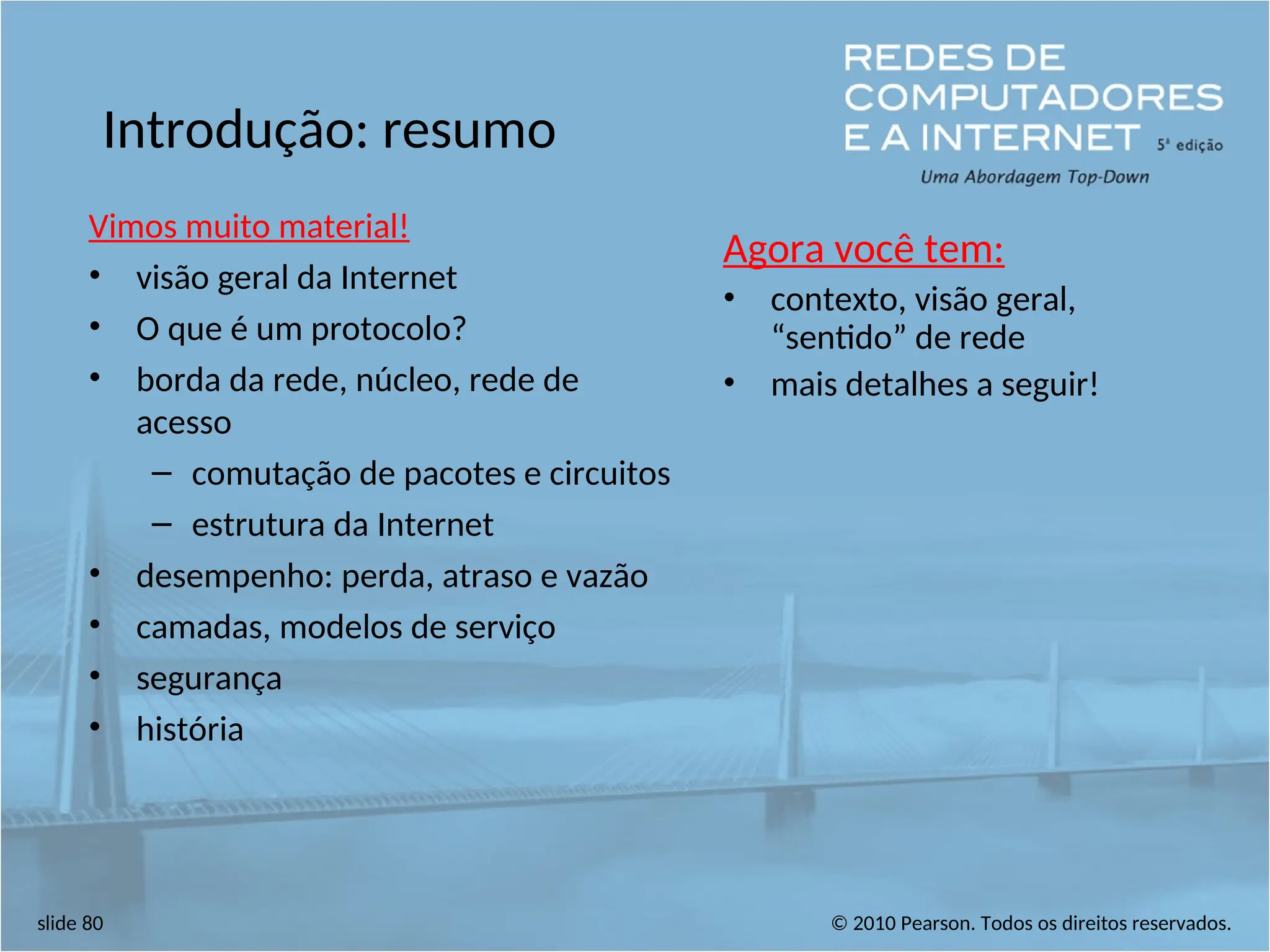 © 2010 Pearson. Todos os direitos reservados.
slide 80
Introdução: resumo
Vimos muito material!
• visão geral da Internet
• O que é um protocolo?
• borda da rede, núcleo, rede de
acesso
– comutação de pacotes e circuitos
– estrutura da Internet
• desempenho: perda, atraso e vazão
• camadas, modelos de serviço
• segurança
• história
Agora você tem:
• contexto, visão geral,
“sentido” de rede
• mais detalhes a seguir!
 