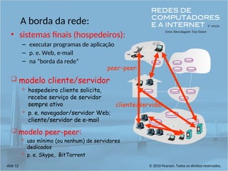 © 2010 Pearson. Todos os direitos reservados.
slide 12
A borda da rede:
• sistemas finais (hospedeiros):
– executar programas de aplicação
– p. e. Web, e-mail
– na “borda da rede”
cliente/servidor
peer-peer
 modelo cliente/servidor
 hospedeiro cliente solicita,
recebe serviço de servidor
sempre ativo
 p. e. navegador/servidor Web;
cliente/servidor de e-mail
 modelo peer-peer:
 uso mínimo (ou nenhum) de servidores
dedicados
 p. e. Skype, BitTorrent
 
